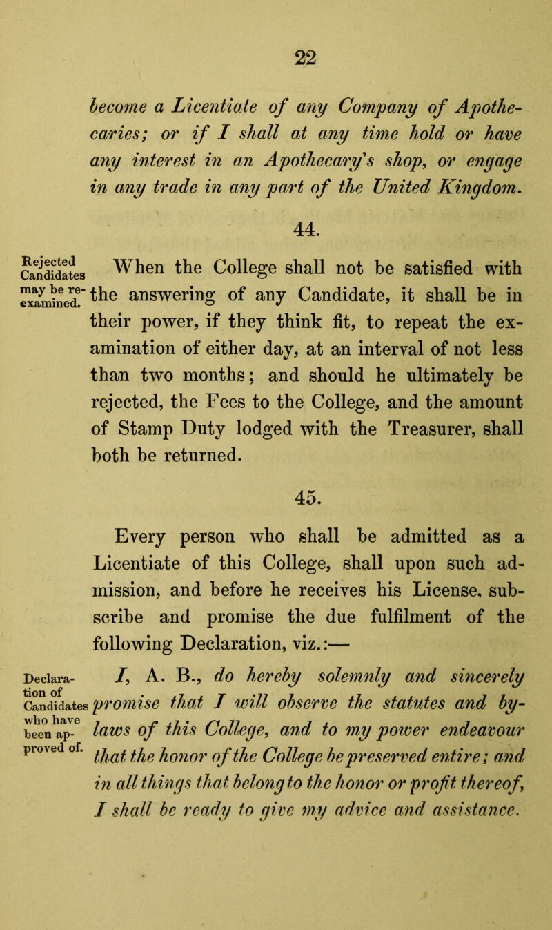 become a Licentiate of any Company of Apothe- caries; or if I shall at any time hold or have any interest in an Apothecary's shop^ or engage in any trade in any part of the United Kingdom, 44. Candidates When the College shall not be satisfied with ^am^ned!'^^® answering of any Candidate, it shall be in their power, if they think fit, to repeat the ex- amination of either day, at an interval of not less than two months; and should he ultimately be rejected, the Fees to the College, and the amount of Stamp Duty lodged with the Treasurer, shall both be returned. 45. Every person who shall be admitted as a Licentiate of this College, shall upon such ad- mission, and before he receives his License, sub- scribe and promise the due fulfilment of the following Declaration, viz.:— Declara- /, A. B., do hereby solemnly and sincerely promise that I will observe the statutes and by- beenX^-^ College, and to my power endeavour proved of. honor of the College be preserved entire; and in all things that belong to the honor or profit thereof I shall he ready to give my advice and assistance.