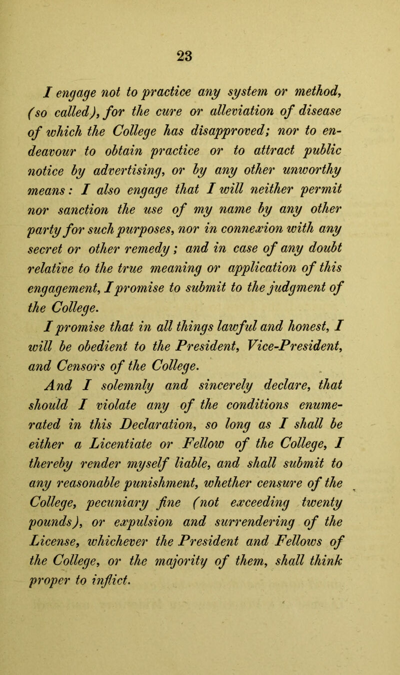 I engage not to practice any system or method, (so called), for the cure or alleviation of disease of which the College has disapproved; nor to en- deavour to obtain practice or to attract public notice by advertising, or by any other unworthy means: I also engage that I will neither permit nor sanction the use of my name by any other party for such purposes, nor in connexion with any secret or other remedy; and in case of any doubt relative to the true meaning or application of this engagement, I promise to submit to the judgment of the College, I promise that in all things lawful and honest, I will be obedient to the President, Vice-President, and Censors of the College, And I solemnly and sincerely declare, that should I violate any of the conditions enume- rated in this Declaration, so long as I shall be either a Licentiate or Fellow of the College, I thereby render myself liable, and shall submit to any reasonable punishment, whether censure of the College, pecuniary fine (not exceeding twenty pounds), or expulsion and surrendering of the License, whichever the President and Fellows of the College, or the majority of them, shall think proper to inflict.