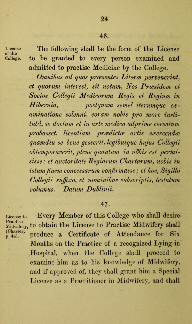 License of the College. License to Practise Midwifery (Charter, p. 44). 46. The following shall be the form of the License to be granted to every person examined and admitted to practise Medicine by the College. Omnibus ad quos prcesentes Literce pervenerint, et quorum interest, sit notum, Nos Prcesidem et Socios Collegii Medicorum Regis et Regince in Hibernia, postquam semel iterumque ew~ aminatione solenni, coram nobis pro more insti- tute^ se doctum et in arte medica adprime versatum probasset, licentiam prcedictcB artis ewercendce cquamdiu se bene gesserit, legibusque hujus Collegii obtemperaverit, plene quantum in ndbis est permi- sisse; et auctoritate Regiarum Chartarum, nobis in istumfinem concessarum conjirmasse; et hoc, Sigillo Collegii suffiwo, et nominibus subscriptis, testatum volumus. Datum Dublinii, 47. Every Member of this College who shall desire , to obtain the License to Practise Midwifery shall produce a Certificate of Attendance for Six Months on the Practice of a recognized Lying-in Hospitab when the College shall proceed to examine him as to his knowledge of Midwifery, and if approved of, they shall grant him a Special License as a Practitioner in Midwifery, and shall