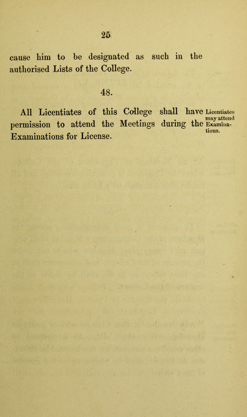 cause him to be designated as such in the authorised Lists of the College. 48. All Licentiates of this College shall have Licentiates attenfl permission to attend the Meetings during the EKamina- Examinations for License. tions.