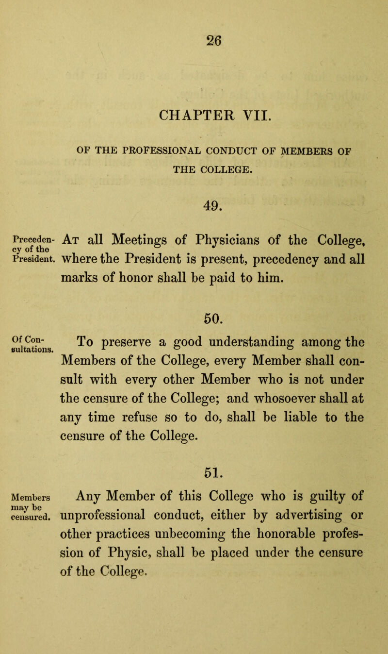 Preceden- cy of the President. Of Con- sultations. Members may be censured. CHAPTER VII. OF THE PROFESSIONAL CONDUCT OF MEMBERS OF THE COLLEGE. 49. At all Meetings of Physicians of the College, where the President is present, precedency and all marks of honor shall be paid to him. 50. To preserve a good understanding among the Members of the College, every Member shall con- sult with every other Member who is not under the censure of the College; and whosoever shall at any time refuse so to do, shall be liable to the censure of the College. 51. Any Member of this College who is guilty of unprofessional conduct, either by advertising or other practices unbecoming the honorable profes- sion of Physic, shall be placed under the censure of the College.