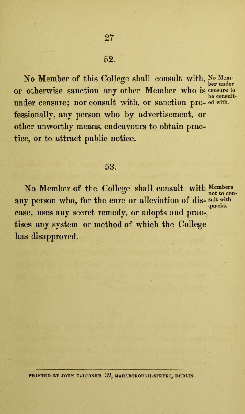 52. No Member of this College shall consult with, No Mem- ^ ^ ber under or otherwise sanction any other Member who is censure to be consult- under censure; nor consult with, or sanction pro- ed with, fessionally, any person who by advertisement, or other unworthy means, endeavours to obtain prac- tice, or to attract public notice. 53. No Member of the College shall consult with Members any person who, for the cure or alleviation of dis- suit with ^ quacks. ease, uses any secret remedy, or adopts and prac- tises any system or method of which the College has disapproved. PRINTED BY JOHN FALCONER 32, MARLBOROUOH-STREET, DUBLIN.