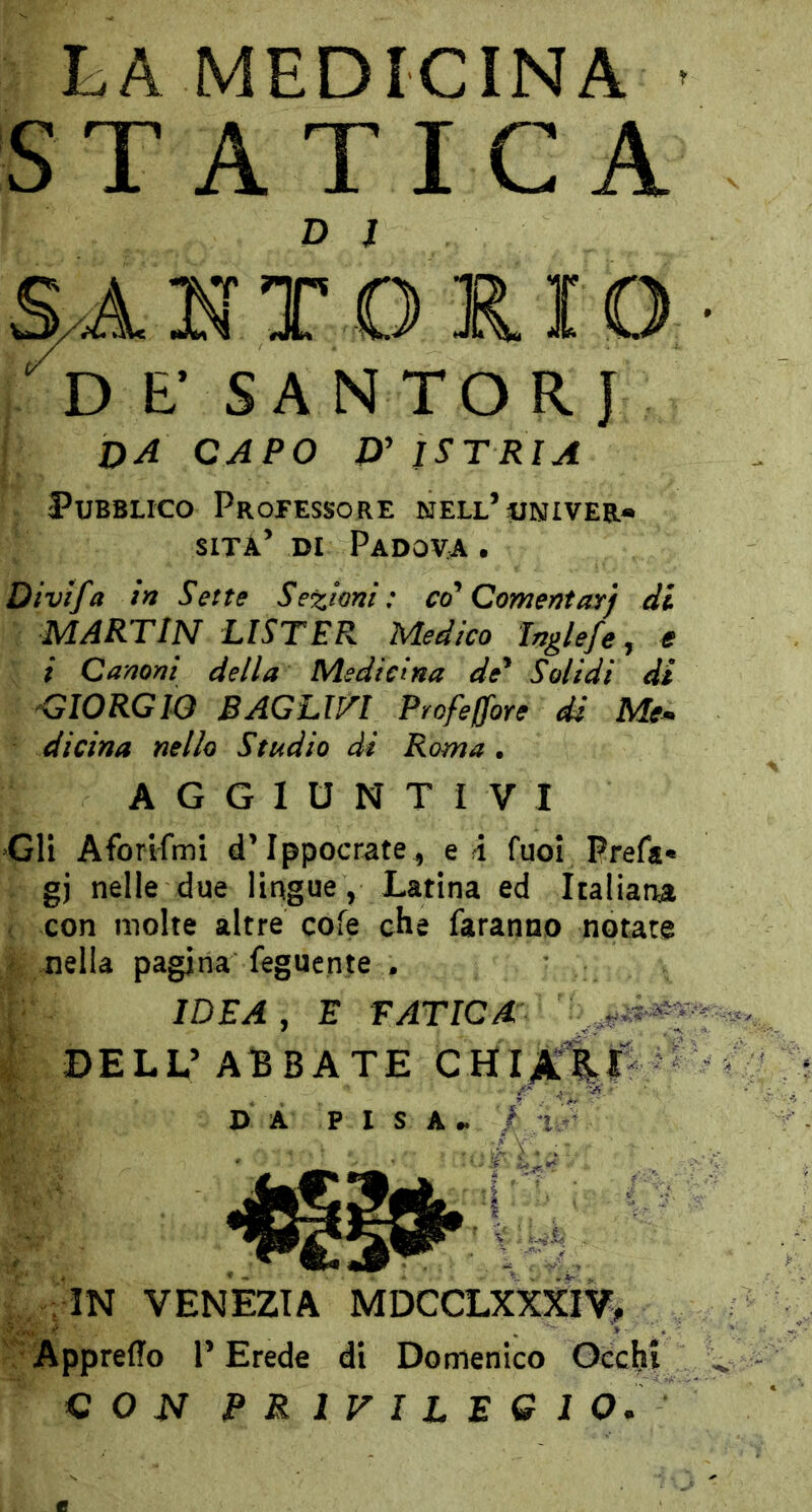 LA MEDICINA • S T A T I C A N T O K. IO £■ SA N TO R J da capo £)’ ISTRIA Pubblico Projessore nell’univer* sita di Padova . Divtfa h Sette Sezioni: co* Comentayj di MARTIN LISTER Medico Inglefe, ff / Canoni della Medicina de* Solidi di 'GIORGIO BAGLm Profeffore di Me* dicina nello Studio di Roma • AGGIUNTIVI Gli Aforifmi d Ippocrate^ e 4 fuoi Prefa« gj nelle due lingue, Latina ed Italiana con molte altre cofe che faranno notate nella pagina fegucnte . IDEA, E FATICA ' ; DELL’ABBATE D A P I S A « / :i -' ApprelTo l’Erede di Domenico Oecbt CON PRIVILEGI O.