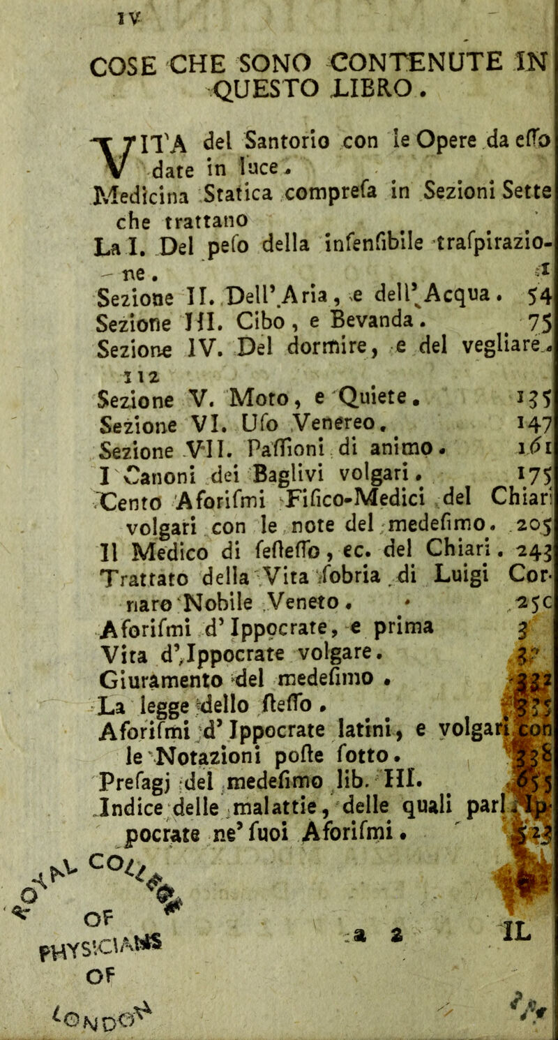 COSE CHE SONO CONTENUTE IN QUESTO iIBRO. VITA Santorio con le Opere da efTo date in luce. Medicina Statica comprefa in Sezioni Sette che trattano La i. Del pefo della infenfibile trafpirazio- ' ne. Sezione II. Dell’Aria, x dell’^Acqua . 54 Sezione HI. Cibo, e Bevanda. 75 Sezione IV. Del dormire, e del vegliare., uz Sezione V, Moto, e Quiete. jj5 Sezione VI. Ufo Venereo. 147 Sezione VII. Paffioni di animo. idi I Canoni dei Baglivi volgari. 175 Cento Aforifmi Fifico-Medici .del Chiari volgari con le note del medefimo. 205 Il Medico di feftefTo, ec. del Chiari. 243 Trattato della Vita /obria . di Luigi Cor- nare Nobile Veneto. • 2JC Aforifmi d’Ippocrate, e prima 3 Vita d’Tppocrate volgare. Giuramento del medefimo < La legge Niello fteflb . Aforifmi d’Ippocrate latini, e volga le'Notazioni porte fotto. Prefagj-del medefimo lib. HI. _ .Indice delle malattie, delle quali poetate ne’fuoi Aforifmi. ' ^ OF * OF IL