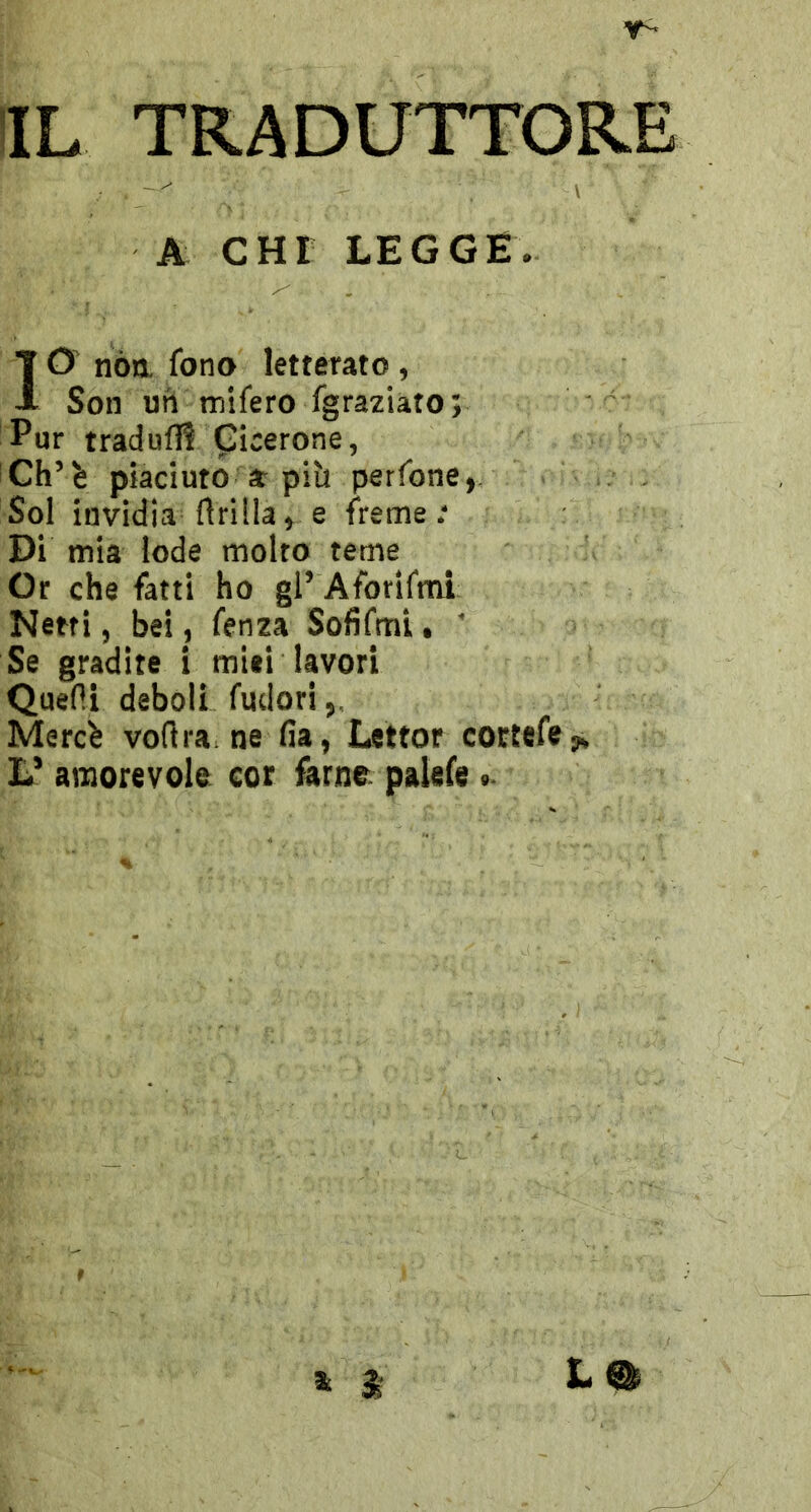 A CHI LEGGE. ID nóa fono letterato , Son un mifero fgraziato; Pur tradufli Cicerone, Ch’è piaciuto * piìt perfone, Sol invidia drilla, e freme; Di mia lode molto teme Or che fatti ho gl’ Aforifmi Netti, bei, fenza Sofifml. ' Se gradite 1 miti lavori Quefii deboli fudori Merch vortra ne fia, Lettor cortefcy» L’ amorevole cor farne palefe » $ Lm