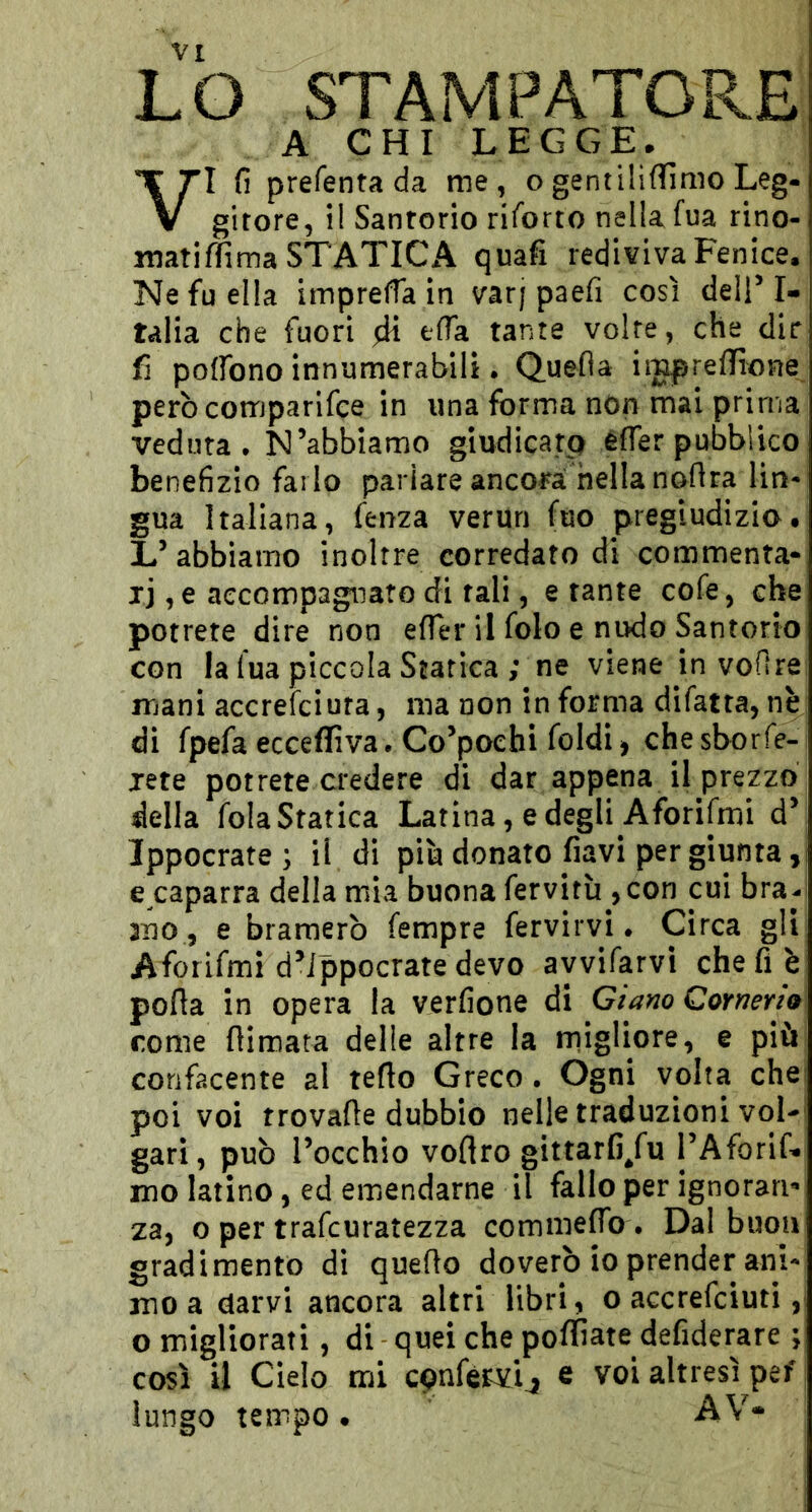 LO STAMPATORE A CHI LEGGE. VI fi prefentada me, ogentiliflfìmo Leg- girore, il Sanrorio rifbrto nella fua rino- matiffima STATICA quafi rediviva Fenice. Ne fu ella imprelTa in varj paefi così delT I- talia che fuori efia tante volte, che dir fi poffono innumerabili • Quefla iigpreflfione però comparifce in una forma non mai prima veduta* N’abbiamo giudicarp efier pubblico benefizio farlo parlare ancora nella noflra lin- gua Italiana, fenza veruri fuo pregiudizio. L’abbiamo inoltre corredato di commenta- jj ,e accompagnato di tali, e tante cofe, che potrete dire non efier il folo e ni>do Santorio con la fua piccola Statica ; ne viene in vofire mani accrefciura, ma non in forma difatra, nè di fpefa ecceffiva. Co’poehi foldi > che sborfe- jete potrete credere di dar appena il prezzo della fola Statica Latina, e degli Aforifmi d’ Ippocrate ; il di più donato flavi per giunta, e caparra della mia buona fervitù , con cui bra- mo, e bramerò fempre fervirvi. Circa gli Aforifmi d’ippocrate devo ayvifarvi che fi è pofia in opera la verfione di Giano Corneria come flimata delle altre la rnigliore, e più confacente al tetto Greco. Ogni volta che poi voi trovatte dubbio nelle traduzioni voi-' gari, può l’occhio vottro gittarfi/u l’Aforif- mo latino, ed emendarne il fallo per ignoranti za, o per trafcuratezza commefib . Dal buon gradimento di quetto doverò io prender ani- mo a darvi ancora altri libri, o accrefciuti ,i o migliorati, di quei che poffiate defiderare ; così il Cielo mi cpnforvij e voi altresì pef lungo tempo • AV»