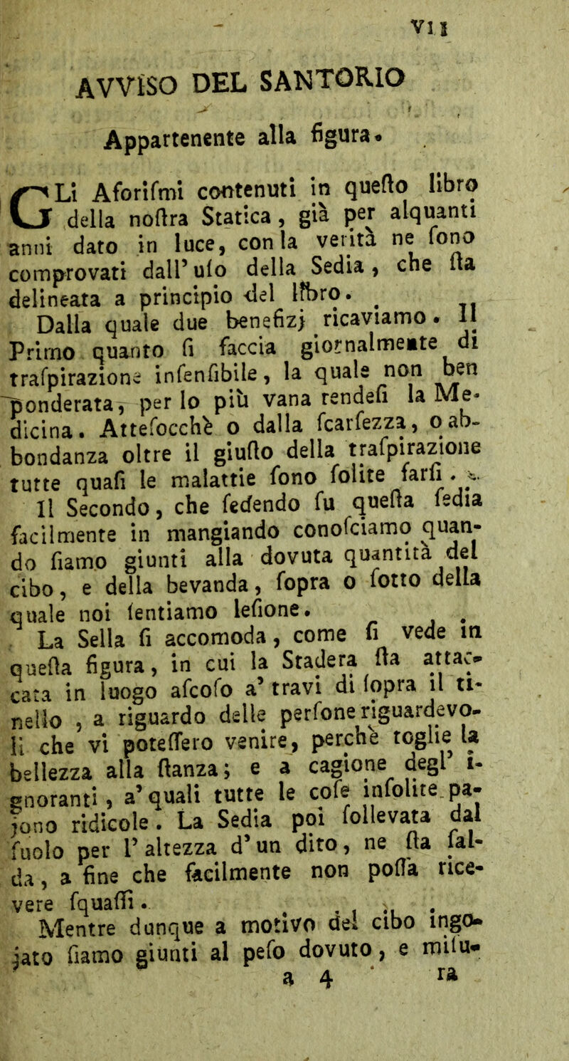 Vii AVVISO DEL SAN TORIO Appartenente alla 6gura. Gli Aforifmi contenuti in quello libro della noftra Statica, già per alquanti anni dato in luce, conia venta ne fono comprovati dall’ulo della Sedia, che Ita delineata a principio del libro. _ Dalla quale due benefizi ricaviamo. 11 Primo quanto fi faccia giornalmeite di trafpirazione infenfibile, la quale non ben 'ponderata, per lo più vana rendeii la Me- dicina. Attefocch^ o dalla fcarfezza, o ab- bondanza oltre il giuflo della trafpirazione tutte quali le malattie fono folite farli . 4;. Il Secondo, che fedendo fu quella fedia facilmente in mangiando conofciamq quan- do fiamo giunti alla dovuta quantità del cibo, e della bevanda, fopra o folto della quale noi tentiamo lefione. , La Sella fi accomoda, come fi vede m quella figura, in cui la Stadera ua attac- cata in luogo afcofo a’ travi di lopra il ti- nello , a riguardo delle perfone riguardevo- li che vi potelTero venire, perche toghe U bellezza alla llanza; e a cagione degl i- gnoranti, a’quali tutte le cofe infolite. pa- iono ridicole. La Sedia poi follevata dal fuolo per 1’ altezza d’un dito, ne Ha lai- da , a fine che facilmente non polla rice- vere fquafiì. . • 1 il • Mentre dunque a motivo del cibo ingo- iato fiamo giunti al pefo dovuto, e milu-
