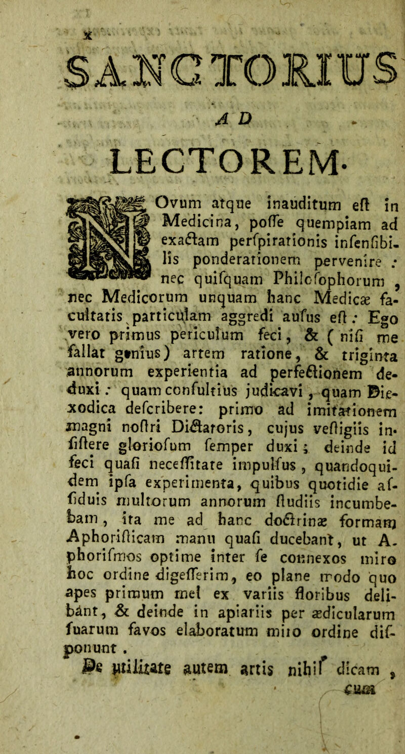 SANGTOMUS A D LECTOREM- Ovum arqne inauditum efl in Medicina, pofTe quempiam ad exaftam perfpirationis infenfibi- lis ponderationem pervenire ; nec quifquam Philcfbphorum , nec Medicorum unquam hanc Medicse fa- cnltatis particùlam aggredì aufus eft ; Ego vero prjmus periculum feci, & ( nifi me fallar gtnius) arrem ratione, & triglnfa annorum experkntia ad perfeftioiiem de- duxi ; quamconfultius judicavl, quam Bie* xodica defcribere: primo ad imifationem magni nofìri Di^aroris, cujus vefìigiis in« filiere gloriofum femper duxi ; deinde id feci quali neceflitate impulfus , quandoqui- dem^ ipfa experimenta, quibus quotidie af- fiduis muhorum annorum fludiis incumbe- bani, ira me ad hanc doflrinas formare Aphoriflicam manu quali ducebanf, ut A. phorifmos opti me inter fe connexos miro hoc ordine digefierim, eo piane rrodo quo apes primum mel ex variis floribus deli- bànt, & deinde in apiariis per sedicularum fuarum favos elaboratum miio ordine dif- ponunt . Wiluate ^utem artis nihif dlcam ,