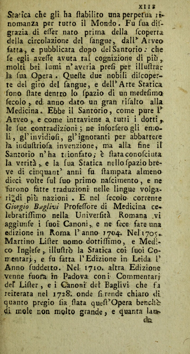 XII» Statica che gli ha ftabilito una perpefua ri* nomanza per tutto il Mondo. Fu fuadif- grazia. di elTer nato prima della fcoperra della circolazione del fangue, dall^ Arveo fatta, e pubblicata dopo delSanrorio .* che fe egli a^^elTe avuta tal cognizione di più,, molti bei lumi n’averia preff per illuflrar la Tua Opera . Quelle due nobili difcoper* te del giro del fangue, e dell’Arte Sfatica fono (late dentro lo fpazio di un medefima fecoio ed anno dato- un gran rifalto alla Medicina.. Ebbe il Santorio, come pure F Arveo ,, e come intraviene a tutti i dotti,, le fue contradizioni j ne; inforfero gli emo- li, grinvidiofi, gl’ignoranti per abbattere fa iridunriofa invenzione, ma alla fine il Sanrorio n’ha trionfato; è fiataconofciuta la verità,, e la fua Statica nello fpazio bre- ve di cinquant’ anni fa flampata almeno dieci volte fui fuo primo nafciraento, e ne furono fatte traduzioni nelle lingue volga- ri^di più nazioni . E nel fecoio* corrente Giorgio Baglivi Profeflbre di Medicina ce* febratiffimo nella Univerfità Romana .vi aggiuTìfe i fuoi Canoni,, e ne fece fare una edizione in Roma l’ anno 1704. Ne] 1705*» Martino Lifter. uomo dottiamo, e Medi* co Inglefeilluflrb la Sfatica coi fuoi Co- mentarf, e fu fatta TEdizione in Leida l’ Anno fuddetto. Nel 1710. altra. Edizione venne fuo fa; In Padova coni Commentari del Liller , e ì Canoni del Baglivi che fa reiterata nel 1728. onde fi;rende chiaro di quanto pregio fi a fiata queft’^Opera bencllè di mole non molto grande, e quanta laus»
