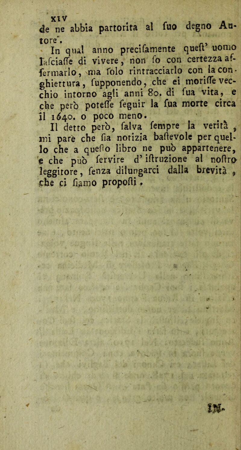 de ne abbia partorita al fuo degno Ao- tore'. . In qua! anno precifamente quell uomo Bifciafle 4ì vivere 5 non fo con certezza af- fermarlo, ma folo rintracciarlo con la con- ghiertura, fupponendo, che ei morire vec- chio intorno agli anni 8o. di fua vita, e che però potefle feguir la fua morte circa il 1640. o poco meno. Il detto però, falva fempre la verità , mi pare che fia notizia baÒevole per quel- lo che a queOo libro ne può appartenere, e che può fervire d’iftruzione al nofìro leggitore, fenza dilungarci dalla brevità , che ci fiAmo propofli ^