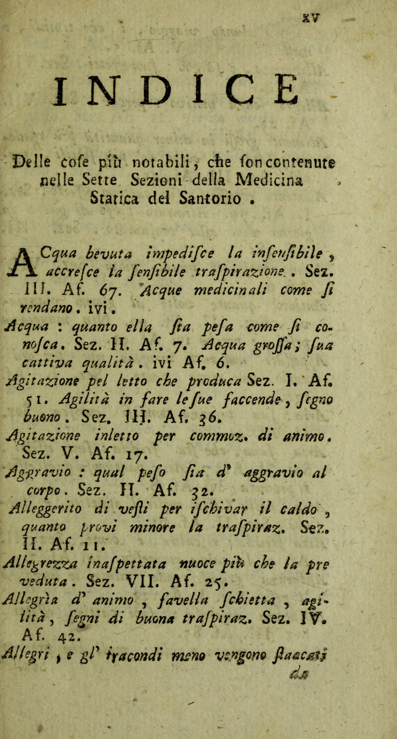 XV INDICE Delle cofe più notabili, che fon contenute nelle Sette Sezioni della Medicina Statica dei Santorio • ACqua bevuta ìmpedtfce la infeNjtbiìe , accrefcé la fenjibile trafpiraziorìe. , Sez. IIJ. Af. Ò7. ''Acque medicinali come fi rendano. ivi. Aeqvia : quanto ella fi a pefa come fi com no/ca, Sez, li, Af, 7. Acqua gyojfa; fua cattiva qualità . ivi Af, 6. Agitazione pel letto che produca Sez. I, ^ Af. 51. Agilità in fare lefue faccende ^ fegno buono. Sez, III. Af, ^6. Agitazione inietto per commoz^ dì animo, Sez. y. Af. 17. Aggravio : qual pefo fi a d^ aggravio al corpo. Sez. II. Af. 32- , Alleggerito di vefli per ifchivaf il caldo ^ quanto provi minore la trafpiraz, Sez, IL Af. li. Allegrezxa inafpettata nuoce pih che la pre veduta. Sez. VII. Af. 25. Allegrìa d^ animo , favella fchietta agt* ittà ^ fegni di buona trafpiraz* Sez» IV- Af. 42. Allegri ^ e gP ifacondi meno vengom ftaacsfi