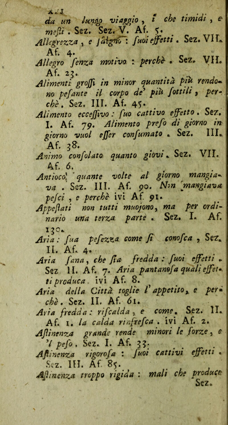 da un Jnnjip viaggio , i che timidi , e mejìi .SQZ. Sez. V. Af. 5. ^ jlllegrezz^ y c fuoiejfettt» Sez*Vlii», AlhgYo fenzn motivo. : petche • Sez» VII» Af. 25., ^ K -N ; Alimenti graffi in minor quantità piu rendo»- m pefante il corpo de^ piti fottili ^ per<^ che ^ Sez. III. Af» 4S* . Alimento ecceffivo : fuo cattivo effetto^ Sez# I. Af. 79. Alimento prefo di giorno in giorno vuol effer confumato Sez# IH* Af. 38. Animo confolato quanto giovi #. Sez. VII. 4f. 6. Antioco\ quante volte al giorno mangia», va . Sez. III. Af. 90. Nm [mangiava pefci , e perchè ivi Af pi. Appesati non tutti muojono^ ma per ordi- nario una terza, partè #. Sez. I. Af. I jo.. Aria : fua pefezza. come fi conofca , Sez. II. Af. 4* Aria fana^ che fia fredda: fuoi effetti #. Sez H. Af. 7. Aria pantanofa qualieffet». ti produca. ivi Af. 8. Aria della Città, toglie f appetito y e perm chè. Sez. IL Af. 61. Aria fredda:, rifcalda y e come^ Sez. IL Af. 1# la calda riafrefca . ivi Af. 2. Aflinenza grande rende minori le forze, e V pefo » Sez.. I. Af. 33. Aflinenza rigorofa : fuoi cattivi effetti . Sez. IH. Af 85. Afmenza troppo rigida : mali che produce