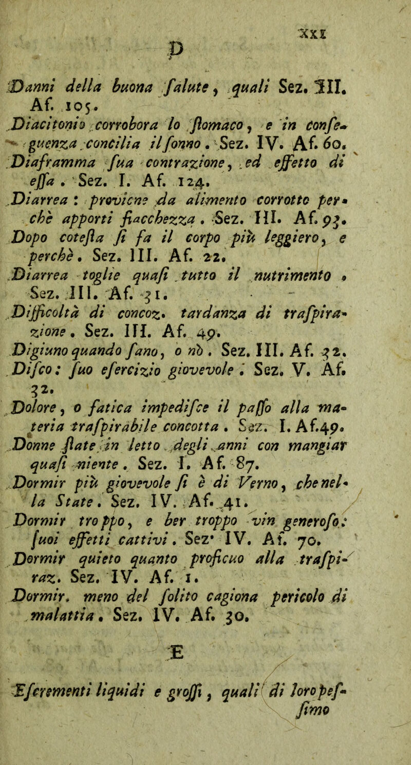 p iDanni della buona falate ^ quali Sez. 5IL Af. 105. Diacitonio corrobora lo Jìomaco ^ e in confe^^ guenza concilia ilfonno. %tz. IV* Af* 60. Diaframma fua contrazione ^ ed effetto di effa • Sez. I. Af. 124. Diarrea : proviene ^a alimento corrotto per» che apporti fiacchezza. -5ez. HI. Af.pj. Dopo cotefla fi fa il corpo piti leggiero ^ e perchè. Sez. III. Af. 2^2. Diarrea toghe quafi tutto il nutrimento » Sez. 111. Af. Difficoltà di concoz* tardanza di trafpira^ zione. Sez. III. Af. 4p. Digiuno quando fano^ 0 nò . Sez. III. Af. ^2. Difco: fuo efercizio giovevole Sez. V. Af# 32- Dolore^ 0 fatica impedifee il paffo alla ma» uria trafffiràbile concotta . S^z. I.Af.4p* Donne fiate in letto fi egli .anni con mangiar quafi niente, Sez. I. Af. 87. Dormir piti giovevole fi è di Verno ^ che nel» la State. Sez. IV. Af. ,41. Dormir troppoy e ber troppo fiin generofo.: fuoi effetti cattivi. Stz* IW. Af. 70. Dormir quieto quanto proficuo alla trafph raz. Sez. IV. Af. i. Dormir, meno del folito cagiona pericolo fii malattia. Sez. IV. Af. jo. E Efcrementi liquidi e grojfi ^ quali' di hropef^ fimo