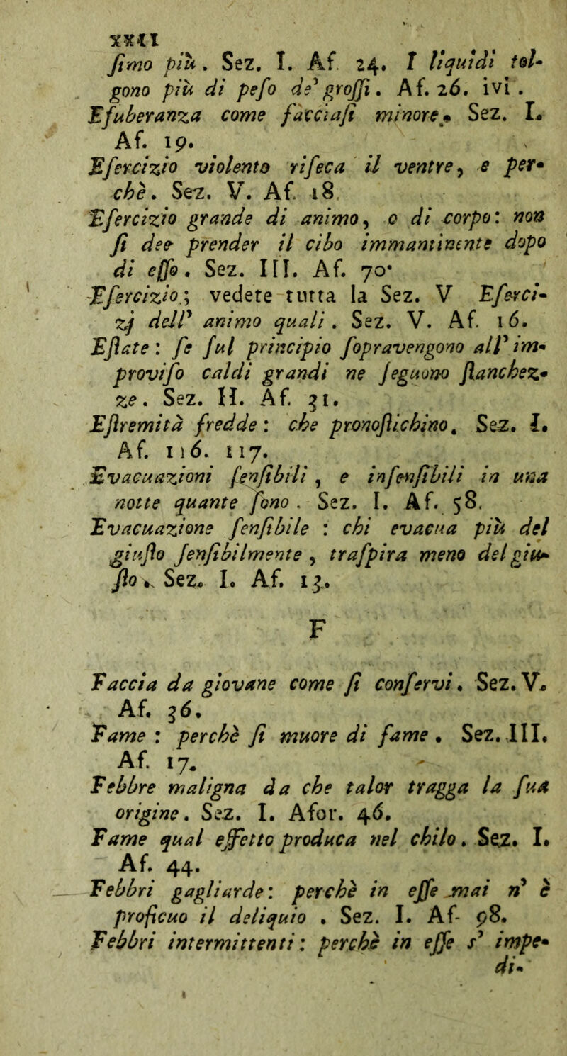 fimo più . Sez. I. Af 24. I liquidi id- gono più di pefo de^ grojjì, Ai» 26, ivi, Efuberanza come fàccìajì minorej^ Sez. L Af. ip. Efencizio •violento rifeca il ventre ^ e per» che. Se^. V. Af 18. Efercizio grande di animo0 di corpo: non fi dee prender il cibo immantìmnte dopo di elfo. Sez. III. Af. 70- -JEfercizio.; vedere tutta la Sez. V Eferci^ y deir animo quali » Sez. V. Af 16. Ejìate: fe fui principio fopravengono alf im^ provijo caldi grandi ne jeguono fianchez» ze. Sez. H. Af 51. Eflremità fredde: che pronofiichino^ Sez. ì» Af 116. 117. Evacuazioni finfìbili, e infenfibili in una notte quante fono . Sez. I. Af 58. Evacuazione [enfibile : chi evacua più del giujìo Jenfibilmente , trafpira meno delgiu^ fio v. SeZs L Af I j. F Faccia da giovane come fi confervi. Sez.V^ Af 36. Fame: perchè fi muore di fame. Sez. IIL A f 17^ Febbre maligna da che talor tragga la fua origine. Sez. I, Afor. 46. Fame qual effetto produca nel chilo. Seiz. L Af. 44- . Febbri gagliarde : perchè in effe jnai rf è profìcuo il deliquio . Sez. I. Af p8. Febbri intermittenti : perche in effe impe» di*