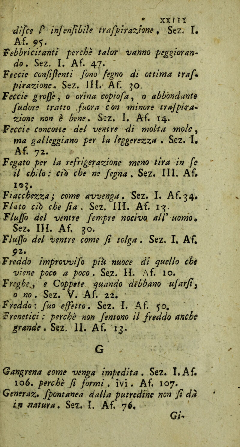 ** XXfTT dtfce P infenjtbtle traffirazione ^ Sez. L febbri citanti perché tahr vanno peggioran- do . Sez. I. Af. 47. Tóccie confiflenti fono fegno di ottima trafm pirazione^ Sez. IH. Af. jo. Tcecie graffe^ 0 orina copiofa ^ n abbondante fudore tratto fuor a con minore trajpira- zitine non è bene ^ Sez. I# Af. 14. Wcecie concottc del ventre di molta mole ^ ma galleggiano per la leggerezza • Sez. I, Af. 72. fegato per la refrigerazione meno tira in fe il chilo: ciò che ne fegna ^ Sez. IH. Af. loj. Fiacchezza ; cofne avvenga, Sez. I. Af.34. Flato ciò che fìa , Sez. HI. AI*, Flujfo del ventre fempre nocivoi alf uorno^ Sez. IH. Af. 30. FluJJo del ventre come fi tolga. Sez, I, Af. Freddo improwifo piti nuoce di quello che viene poco a poco, Sèz. IL Af. 10. Freghe^j e Coppete quando debbano ufarfi;^ 0 no, Sez. V. Af. 22. Freddo: fuo effetto, Sez. I. Af. 50. Frenetici : perchè non fentono il freddo anche grande, Sez, IL Af. 13. G Qangrena come venga impedita, Sez. I.Af. 106. perchè fi formi , ivi. Af. 107. Generaz, fpontanea dalla putredine non fi dà ifimtura, Sez. I. Af. 7^. Qi-