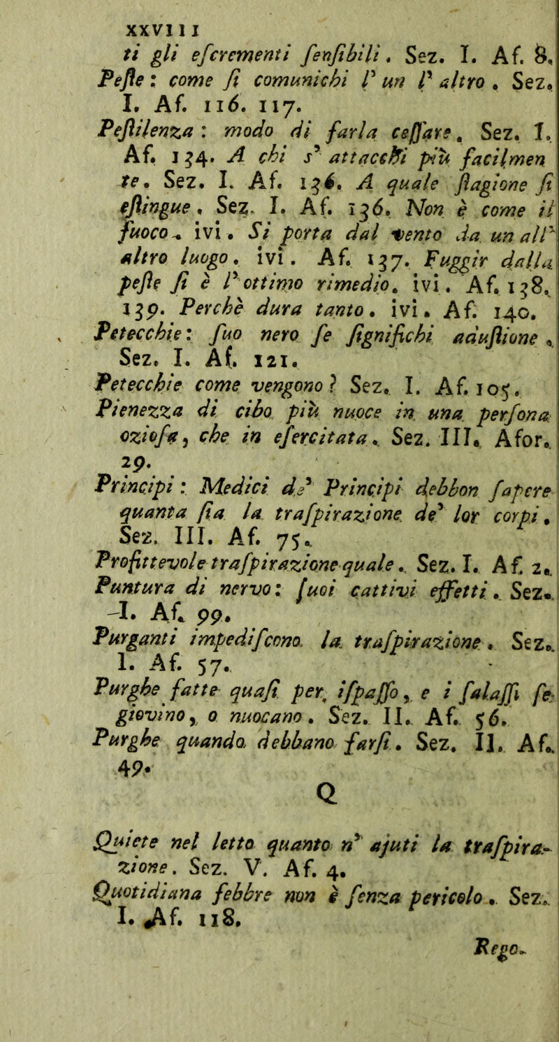 ti gli efcrementi fenfibìli * Sez. I. Af. Pefle ; come fi comunichi Putì rubro» SezJ L Af. ii6. 117. Pejhlenza * modo di farla ceffare ^ Sez. I. Af. I ^4. A chi j* attacch^i piu facilmen te» Sez. I. Af. 15^. A quale Jìagione fi cjìingue » Sez, I. Af. 136. Non è come il fuoco.» ivi . Si porta dal ^ento da. un air\ altro luogo, ivi. Af. 137. Fuggir dal lai pejìe fi è r ottimo rimedio» ivi. Af.138./ Ijp. Perche dura tanto» ivi. Af. 140. Petecchie \ fuo nero fe fignifichi aduflione » Sez. I. Af. 121. Petecchie come vengono} Sez. I. Af. 105. Pienezza di cibo più nuoce in una perfona oziofa^ che in efercitata» Sez. III. Afor.. 2p. Principi : Medici d/ Principi debhon fapere quanta fia la trafpirazione de^ lor corpi» Sez. Ili, Af. 75.. Profittevole trafpnazione quale ». Sez. I. A£ 2^ Puntura di nervo: fuoi cattivi effetti » \ —I. Afe pp# Purganti impedifeono. la. trafpirazione » Sez.. 1. Af. 57. Purghe fatte quafi. per^ ifpaffoy e i falajfi fe: giovinoy 0 nuocano » Sez. II. Af. 56. Purghe, quando, debbano farfi» Sez* II. Afe 4P- Q Quiete nel letto quanto n^ ajuti la ttafpira.’^ zione, Sez. V. Af. 4. Quotidiana febbre non è fenza pericolo ». Sez» I. dif» 118.