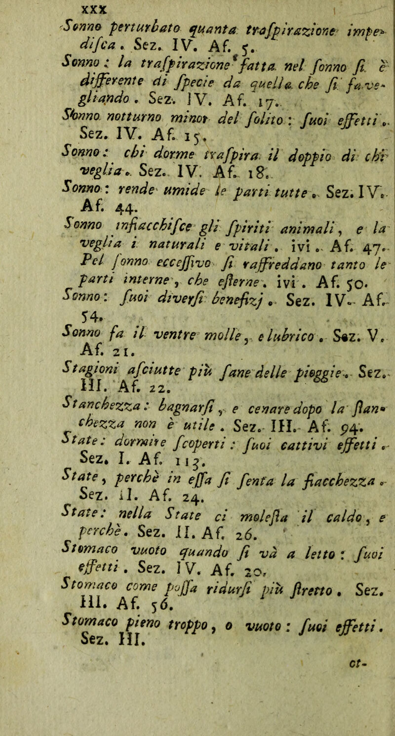 Sem» ptnurhato quanta, trafplrszione impe> difca. ^cz. IV. Af. 5. Senno t la traffirazione*fatta, nel fanno fi. e differente di fpecie da quella, che fi'fave- gltarido. Sez. iV. Af. 17, dorino, notturno minot del folito \ fuoi effetti ,. Sez. IV. Af. 13. Some t chi dorme tvafpira. il doppio di: ch'v veglia,. Sez.^ IV. Af.. 18. Sonno : rende umide le parti tutte, Sez. IV. Af. 44. Sonno infiacchifce gli fpiriti animali, e la veglia i. naturali e vitali , ivi . Af. 47. Pel fanno eccejfivo fi raffreddano tanto le parti interne, che efterne . ivi . Af. 30. Sonno: fuoi dtverfi henefizj, Sez. IV-Af.- 54* Sonno fa il ventre molle ^ e lubrico . S«z. V* Af. 21. Stagioni afa ut te -più fané delle pioggi e* Sez. HI. Af. 22. Stanchezza: bagnarfi ^ e cenare dopo la fan* chezza non è utile . Sez.- IH. Af. 5^4. State: dormii e fcoperti : fuoi cattivi effetti Sez. I. Af. 115. State perchè in ejfa fi fenta la fiacchezza . Sez. il. Af, 24. State : nella State ci molefia il caldo ^ e perchè. Sez. II. Af, 2Ó. Stomaco vuoto cjuando fi va a letto ! fuoi effetti, Sez. IV. Af. 20? Stomaco come pojfa ridurfi più fretto • Sez. IH. Af. 5Ó, Stomaco pieno troppo^ 0 vuoto: fuoi effetti. Sez. HI. et-
