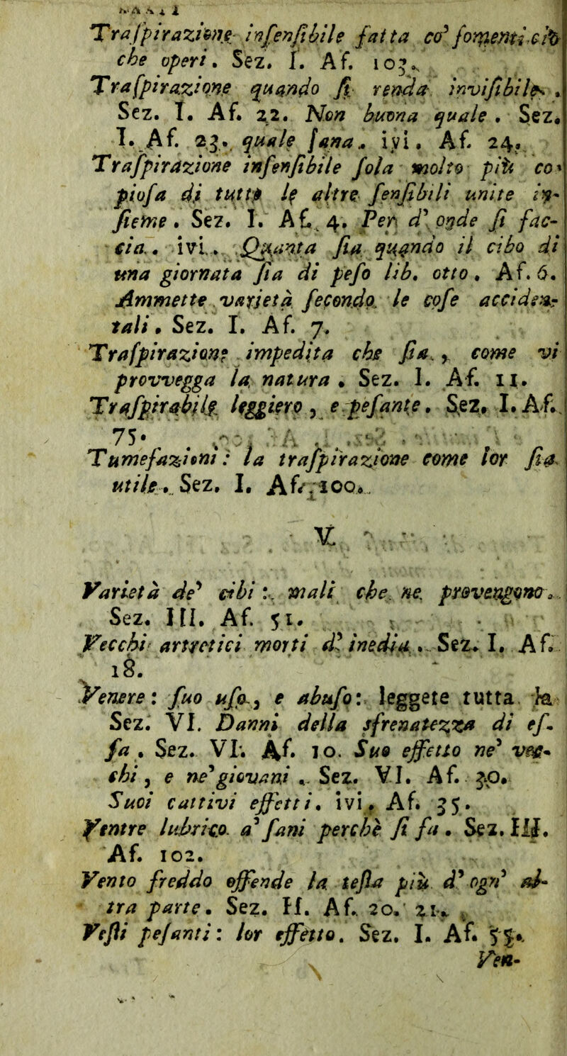 Trafptrazi&>u- in[^nfibile fai ta có^ che operi. Sez. 1. Af. 105^ Tra^piYaziw qui^ndo renda invi/ibil^ . Scz. T. Af* ^2. Non bmna quale • Scz* T. Af* fana^ ivi, Af* 24* Trafpirazione infenfìbile fola molto piti co^ piofa di tutt$ /f altre fenjìbili unite fierrìe. Sez. I. A £^4* Pen d\o^de fi fac- cia,. Wi.. .Quanta fia qii^ndo il cibo di una giornata fi a di pefo lib, otto. Af. 6* jUmmette varietà fecondo, le cofe accidgigr tali» Sez* I. Af. 7. Traffirazianf impedita che fi a. y come vi provvegga la natura * Sez. 1. Af, n* hggierp y erpefanie. S^e25, I.Af;. Tumefazioni: la trajpirazione come lor fia^ utile . I* Af/^ioo* U - ■ Varietà de* cibi.% mali che. ne, provengono^,.. Sez. HI. Af. 51. Vecchi’ artretici morti d\ inedia. Sez. I, A £ là. y^enere: fuo ufa,^ e abufq: leggete tutta k Sez. VI. Darmi della sfrenatez,za di ef fa . Sez. Vr. À£ IO. Suo effetto ne^ vm* chi ^ e ne^giovani Sez* VI. Af. jp# Suoi cattivi effetti, ivi^ Af. 55. Yintre lubrico, [ani perchè fi fa . Sez. Ì1J. Af. 102. Vento freddo offende la tejla più d^ ogrd al- tra parte. Sez. H. A£. 20. ^ Vejìi pefanti: lor effetto. Sez. I. A£ '5S*. \ Ven-