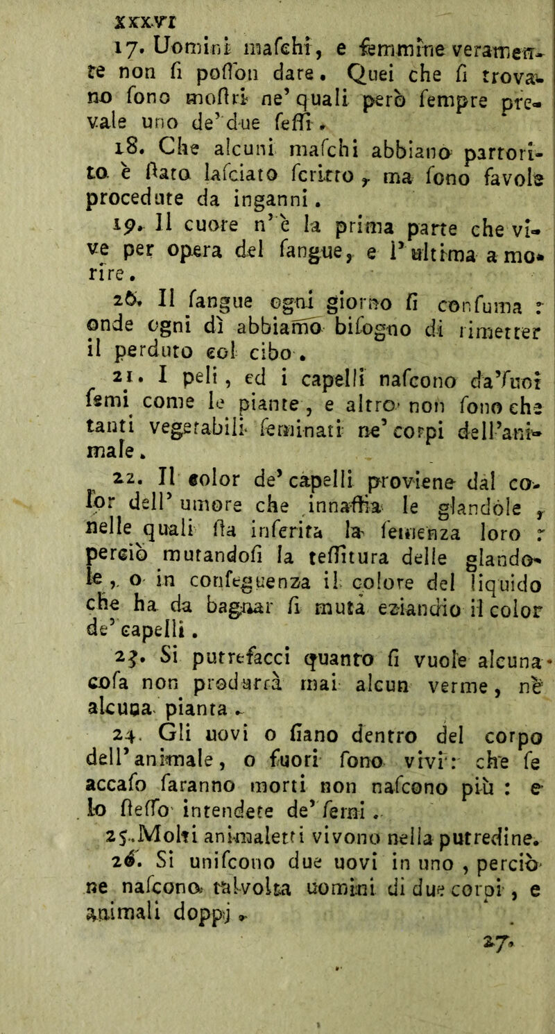 17. Uomini mafehi , e femmiVie veratrieiT* re non fi podoii dare. Quei che fi trovai no fono mofid ne’quali però Tempre pre- vale uno de’due feffì. 18. Che alcuni mafehi abbiana partori- to e fiato lafciato fcrltro y ma fono favols procedute da inganni. ip, 11 cuore n’ è la prima parte che vi- ve per opera del fangue, e P ultima amo* rire. 2Ò. Il ^ngue ogni giorno fi confuma r: onde ogni dì abbiamo bifogtio di rimetter il perduto eo! cibo . 21. I peli, ed i capelli nafeono da’fiiot fsmi come le piante , e altro* non fono che tanti vegetabili* feminatr ne’corpi deU’ani^ male. 22. Il «olor de’capelli proviene dal co- Ipr dell’umore che innaffia le glandòle , nelle quali fia inferita la femenza loro r perciò mutandofi la teffitura delie glando^ le,, o in corifeguenza il colore del liquido che ha da bagnar fi muta eziandio il color de’ capelli. 2j. Si putrefacci quanto fi vuole alcuna- cofa non produrrà mai alcun verme, nò’ akupaf pianta 24. Gli uovi o fiano dentro del corpo deir animale, o fuori fono vivi: che fe accafo faranno morti non nafeono più : e lo fieffo' intendete de’Terni. zS.MoIti animaletfi vivono nella putredine. 2é. Si unifeono due uovi in uno , perciò- ne nafeono» Malvolta uomini di due corpi , e amniali doppj ». 27.