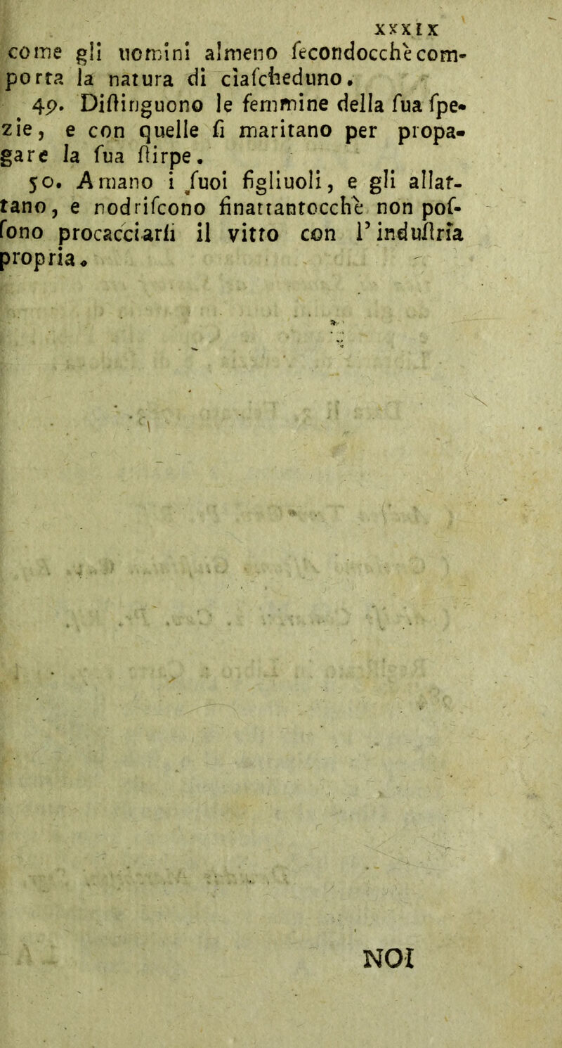 coinè gli nomini almeno fecondocchècom- porta la natura di ciafcfcedimo. 4p. Diftinguono le femmine della fua fpe» zie, e con quelle fi maritano per propa- gare la fua flirpe. 50. Amano i /uoi figliuoli, e gli allat- tano, e nodrifcono finatiantocche non pof- fono procacciarli il vitto con rinduflria propria ♦ NOI