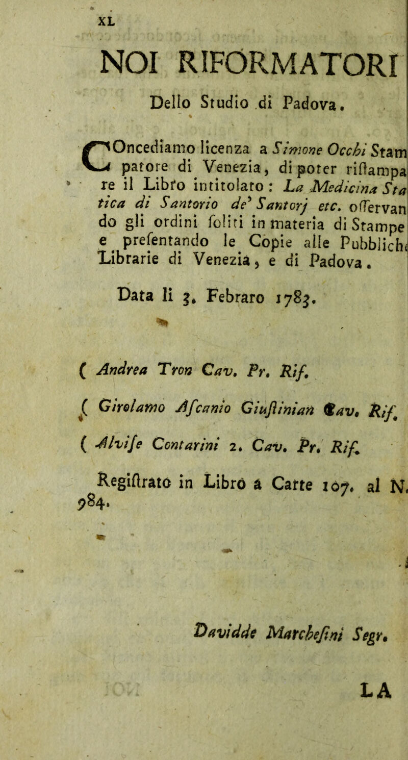 NOI RIFORMATORI Dello Studio di Padova. Concediamo licenza a Sìmone Occhi Stam patere di Venezia, di poter riflampa • re il Libfo intitolato : La Medicina Sta fica di SantoTio de'^ Santoyj etc, oflervan do gli ordini foliti in materia di Srampe e _ prefentando le Copie alle Pubbliche Librarie di Venezia, e di Padova. ‘ Data li g, Febraro lySg. ( Andrea Tron Cav. Fr, Rif. ^ Girelamo Afeanio Giuflinian ^av, Rif, ( A ivi/e Contarini 2. Cav. Pr. Ri fi Regiftrato in Librò a Carte 107, al N. 984. • i Davidde Marchejìni Segr» LA