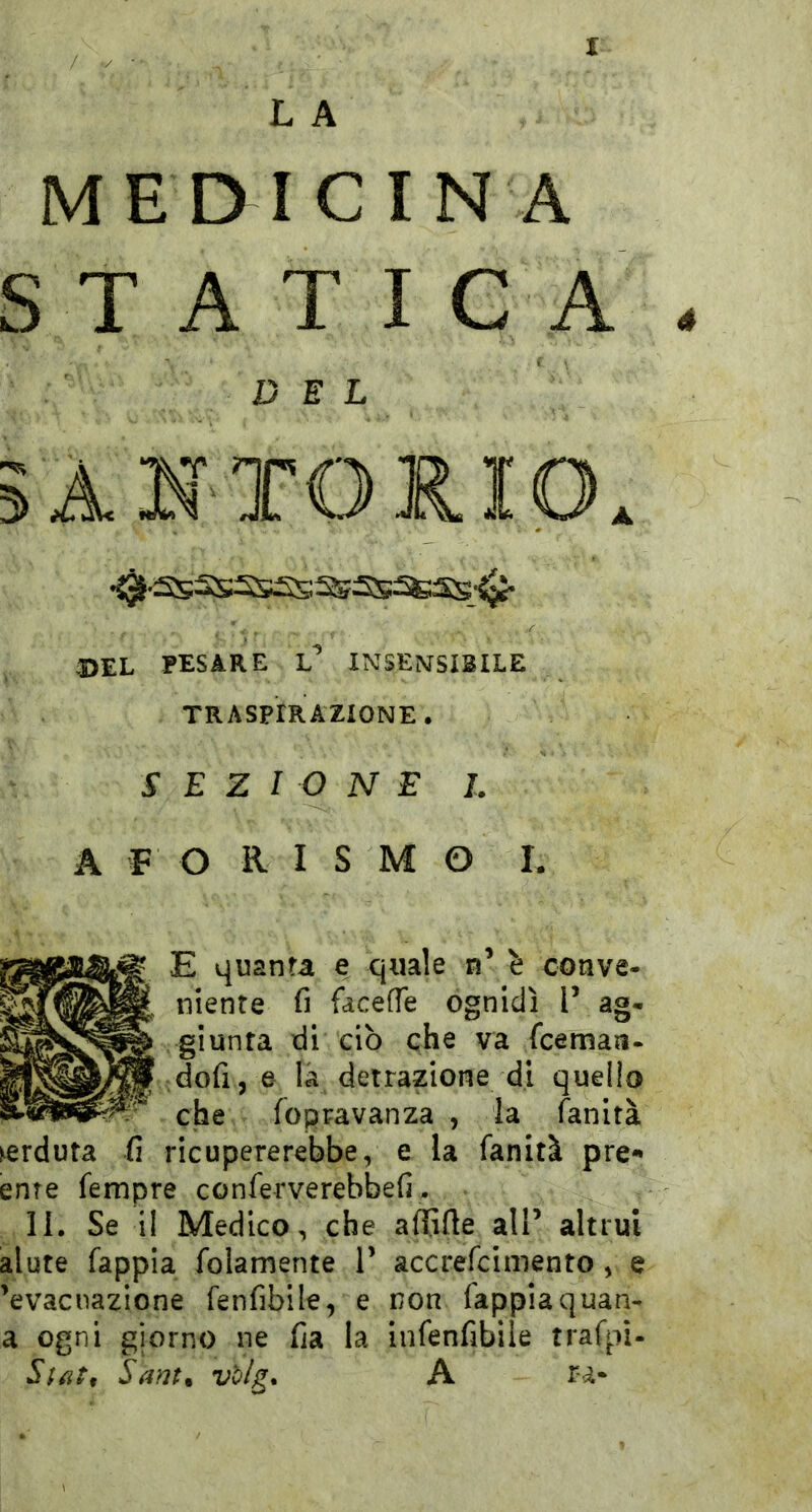 L A MEDICINA S T A T I C A 4 DEL A STORIO. •0-asSSSS£S^2S^SS-^ del pesare l’ insensibile TRASPIRAZIONE. SEZIONE L A F O R I S M O L S E quanta e quale n’ ^ conve- niente fi facefle ognidì V ag- giunta di ciò che va fceman- dofij e la detrazione di quello che fopravanza , la fan ita perduta fi ricupererebbe, e la fanità pre- ente fempre conferverebbefi. li. Se il Medico, che affifie alP altrui alute fappia foiamerite P accrefcimento , e 'evacuazione fenfibile, e non fappiaquan- a ogni giorno ne fia la infenfibile trafpi- Sam. v'o/g» A r-a-