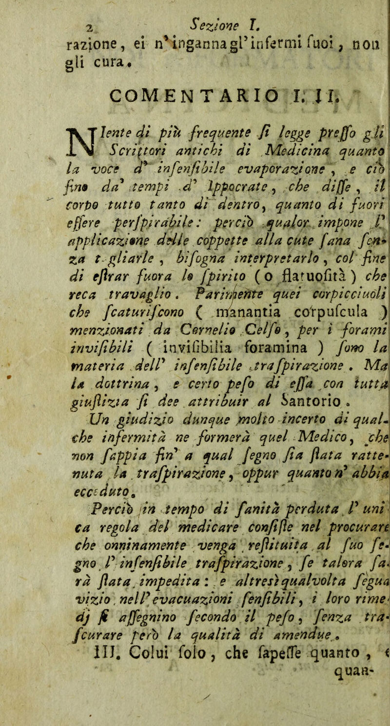 razione, ei n^ingannagl’infermi Tuoi, non gli cura, COMEN T ARIÓ I. I L j Niente di pili frequente Jt legge pYeffo gli Scrittori antichi di Medicina quanto la voce infenfibile evaporazione \ e ctb \ fino da^ a empi .d^ Ippocrate ^ che diffe ^ ,it\ corpo tutto tanto di dentro^ quanto di fuori' ejfere perfpjrdbile : perciò qufilor, impone if applicazione delle coppette alla cute f ana f ?n* j za t-gliarle^ hi fogna interpretarlo ^ col fine ^ di ejìrar fuora lo fpirito (o flaruofità) che reca travaglio. Par inferite quei corpicciuòli^ che fcaturifcono ( nianantia co'rpufcula ) menzionati da Cornelio Celfe ^ per i forami invijibili ( invifibliia foramina ) fom la materia delP infenjibile jrafpirazione , Ma\ la dottrina, e certo pefo di effa con iuttd\ giuflizta fi dee attribuir al Santorio . Un giudizio dunque inolio incerto di qual*\ che infermità ne formerà quel Medico^ che Tìon fnppia fin^ a qual fegno fi a fiata ratte» fiuta la . trafpirazione^ oppur quanto nP abbia ecceduto. Perciò jin tempo di fanità perduta ^ P uni ca regola del medicare confifìe nel procurare che onninamente venga refiituita al fuo fe^\ gno P inf jnfibile trafpirazione ^ fe talora f ^* rà fiata, impedita :,e altresì qualvolta feguà\ vizio. nelPevacuazioni fenfibili i loro rime\ dj fi ajfegnino fecondo il pefo ^ fenza tra* [curare però la qualità di amen due» \ III. Colui folo, che fapefTe quanto , i quaa«