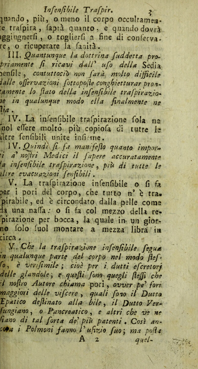 Infenjìhile Trafptr» quando, più, o meno il corpo occulfamea. :e trafpira , faprà quanta, e q.uandodovrà iggiugnerfi , o togiierG a fine di conferva- re^ o ricuperare la fanità. III. Quantunque la dottrina /addetta pro- priamente fi ricavi dair ufo della Sedia aenfile , contuttociì) non farà molto difficile ialle offervazioni fottopofte conghietturar pron* \arnente lo flato della infenfiibiìe trafpirazio* le in qualunque modo ella finalmente ne Va , IV. La infenfibile trafpirazione fola na noi efiere molto più copiofa di tutte la iTtre fenfibiR unite infirtne. W. QuindXfi. fa manifeflo quanto imporr i a* nojiri Medici il fapere accuratamente la infenfibile trafpirazione più di tutte le line evacuazioni fenftbili. V. La trafpirazione infenfibile o fi fa peir i pori del corpo, che tutto n* è tra* Spirabile, ed è circondato dalla pelle come da una naffa ; o fi fa col mezzo della re- plrazione per bocca, Ja quale im un gior- no folo Tuoi montare a mezza libra ia circa . Y. Che la trafpirazione infenfibile fegua In qualunque parte del corpo nel modo flef- fo ^ è verifimtle ; cioè per i dutti efcretorj delle glandoÌe\ e quejìi fono quegli fteffi che H noftro Autore chiama pori, ovver pe^ fori maggiori delle vifcere , quali fono il Dutta 'Epatico dejUnato alla^ bile, il Dutto Ver- fungtano, o Pancreatico, e altri che ve ne Qano di tal fona de'^ più patenti ^ Così an- 'Ma t Polmoni fanno V ufzio fuo\ ma pojlz A 2 quel-