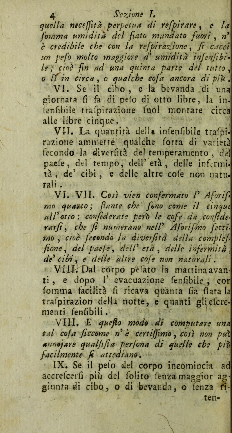 quella neceffità perpetua di refpirare, e la fomma umidità del fiato mandato fuori , n* è credibile che con la refpirazione ^ fi cacci un pefo molto maggiore d^ umidità infenfibi>> le ; cioè fin ad una quinta parte del tutto , 0 if in circa, o qualche cofa ancora di pile, VI. Se il cibo 5 e la bevanda di una giornata fi fa di pelo di otto libre, la in- lenfibile trafpirazione fuol montare circa alle libre cinque. Vn. La quantità de!U infenfiblle trafpl- razione ammette qualche Torta di varietà fecondo la diverfità del temperarriento , del paefe, del tempo, dell’età , delle inf.rmi-! tà , de’ cibi, e delle altre cofe non natu- rali . VI. VII. Cox} vien confermato ^ Afori fi mo quauo ; fante che fono come il cinqui alVotto\ confiderate però le cpfe da con fide- rarfit ^ che fi numerano nelP Aforiffino fetti. mo , cioè fecondo la dlverfitd della complef fione ^ del paeje\^ delP età ^ delle infermità, de^ cibi ^ e delie altre cofe non naturali, VIXk^Dal corpo péfato la mattinaavan ti, e dopo r evacuazione fenfibile , eor fomma facilità fi ricava quanta fia fiata la trafpirazion della notte, e quanti gliefere- menti fenfibili. I Vili. E queflo modo di computare una tal cola ficcome è certijfimo, così non puì snnojare qualfifia per fona di qudle che piì\ facilmente fi attediano, IX, Se il pefo del corpo Incomincia ad accrefcei^ piu del folito fenza maggior ag^] giunta di cibo, o di bevanda, o fenza fi- ten- \