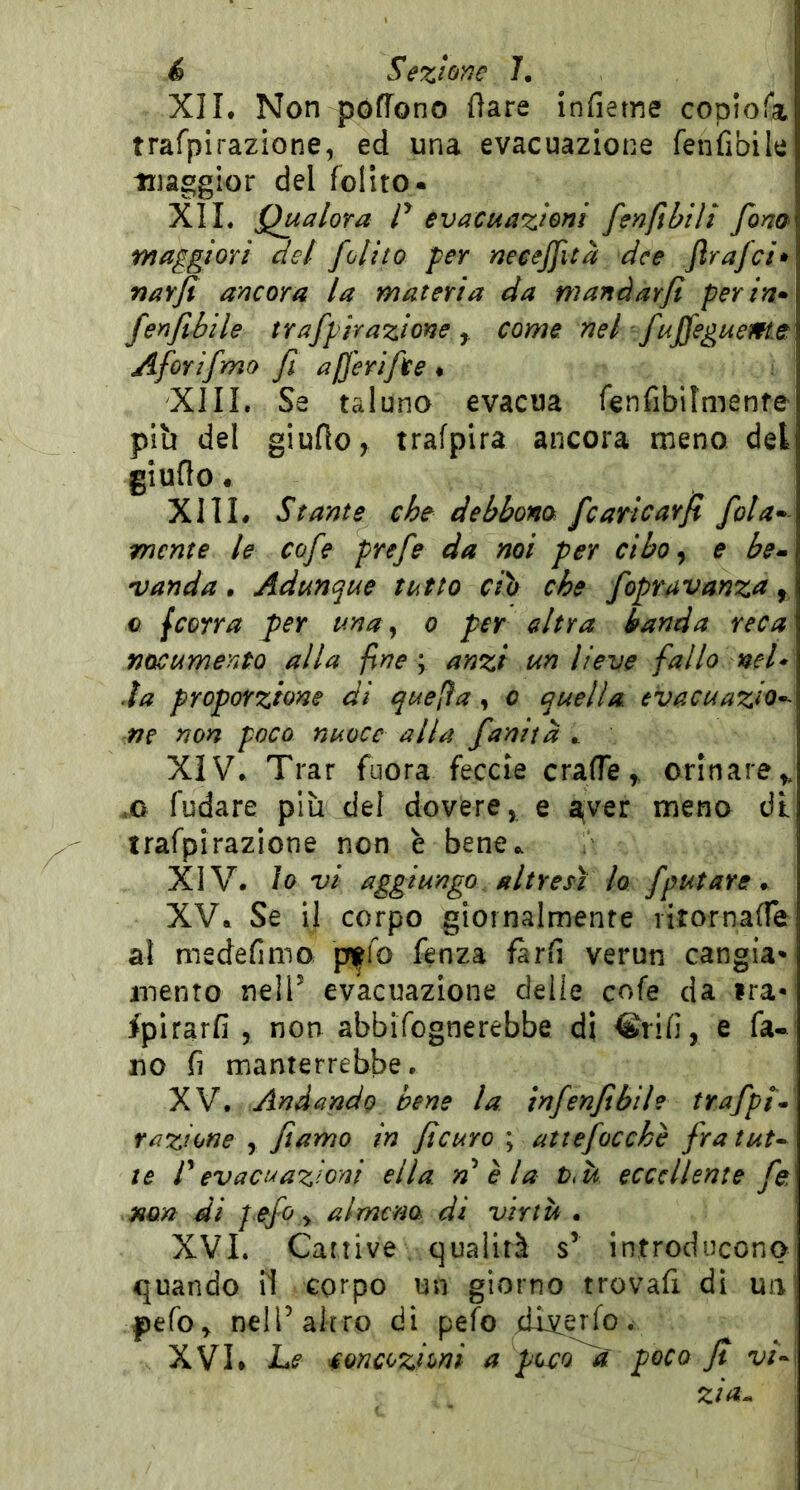 XIL Non pófTono (lare infierne copiofa trafpirazione, ed una evacuazione fenfibile maggior del follto. XIL Qualora r evacuazioni fenftbili fom maggiori del /olito per necej/ità dee Jlrafci» nar/ì ancora la materia da manàarjl per in» /enfibile trafpirazione come nel fujfeguem.e Aforifmo fi alferifte « XIII. Se taluna evacua fenfibilmente più del giufio^ trafpira ancora meno del giuflo. XIIL Stante che debbom /caricarfi /ola» mente le co/e pre/e da noi per cibo ^ e be» vanda. Adunque tutto ciò che /opravanza, c jcorra per una^ o per altra banda reca nocumento alla fine ; anzi un lieve fallo nel* .la proporzione di quefìa, o quella evacuazio*- ne non paco nuoce alla /anità ^ XIV. Trar fuora feccie craffe ^ orinare^ .0 fudare più del dovere, e aver meno dt trafpirazione non è bene.. XIV. io vi aggiungo altresì lo /putare ^ XV. Se il corpo giornalmente ritornafle al medefimo pffo fenza farli verun cangia* mento nelP evacuazione delle cofe da ira* fpirarfi , non abbifognerebbe di Crifi, e fa- no fi manterrebbe. XV. Andando bene la in/enfibih tra/pl* razione , fiamo in ficuro ; atte/occhè /ra tut^ te Pevacuazioni ella, n è la t>k eccellente /e, non di pe/o y almeno di virtù . XVL Cattive qualità s’ introducono quando il corpo un giorno trovafi di un pefo^ nel Palerò di pefo dLv,etfo. XVL Le concezioni a pecora' poco Jt vi» zia^