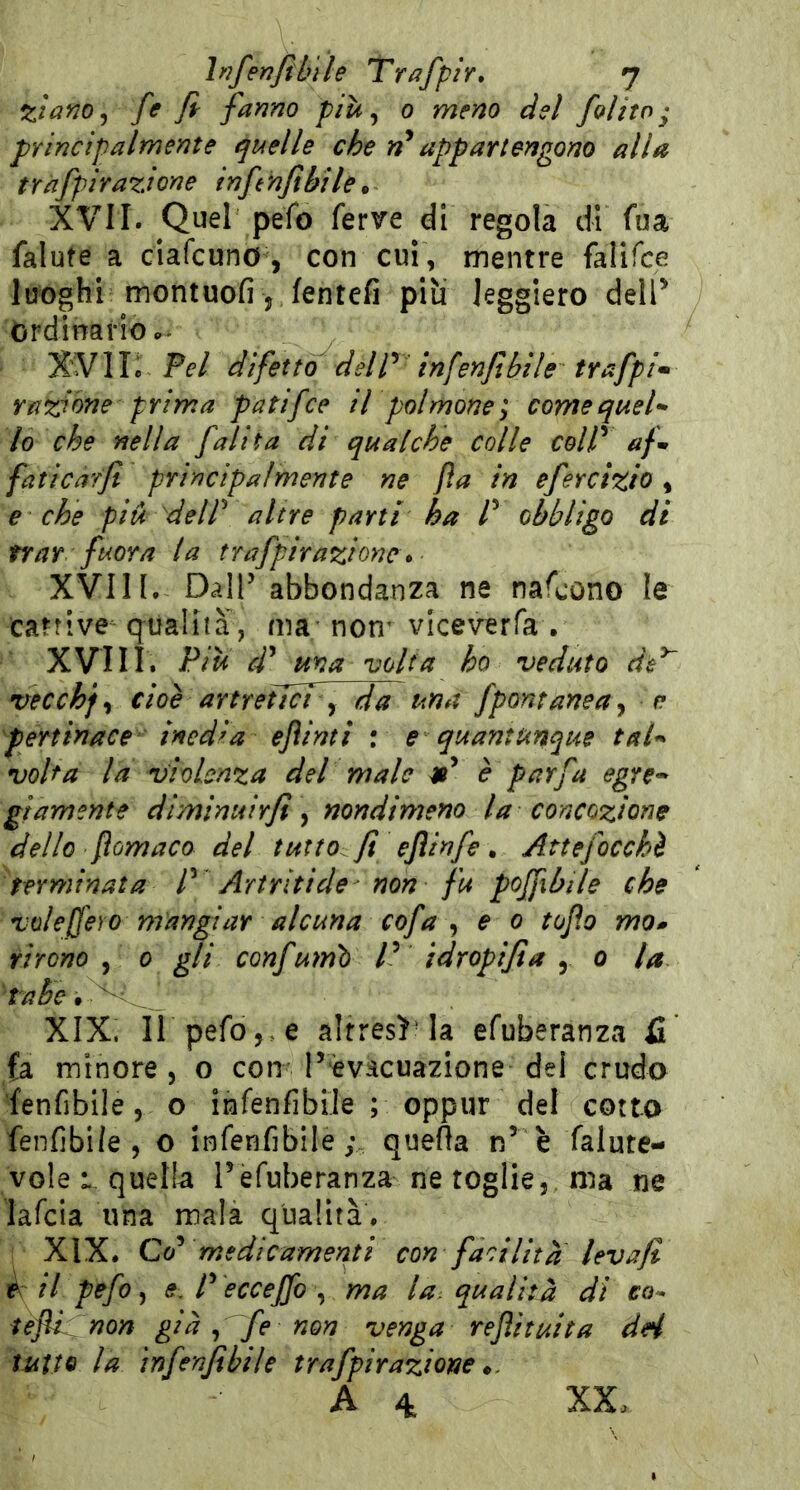%ìano^ ff fi fanno più ^ 0 meno del /olito ^ principalmente quelle che n* appartengono alla tràfpirazione infinfibile* XVII. Quel pefo ferve di regola di fua falute a ciafcuno, con cui , mentre falifce luoghi montuofi , fentefi piu leggiero dell^ ordinario... XVli: Pel difetto deir infenfibìle trafpi^ razione prima patifce il polmone; come quel- lo che nella /alita di qualche colle coW afi faticar/ principalmente ne fa in efercizio, e che più deir altre parti ha P obbligo di trar fuor a la tr afpir azione ^ XVIII. DalP abbondanza ne nafcono le catrive qualità, ma-non’ viceverfa . XVIII. Piu cP ma volta ho veduto de^ vecchf, cioè artreiJcf y da una fpontaneay e pertinace inedia efìinti : e quantunque tal- volta la violenza del male tP è par fa egre- giamente diminuir/ y nondimeno la concozione dello fomaco del tutto fi ejìinfe. Attefocchè terminata P Artriti de - non fu poffibile che voieffero mangiar alcuna cofa y e 0 tofio mo» rirono , 0 gli confumì) P idropifia , o la tabe, XIX. ir pefo,. e altresì la efuberanza fi fa minore , o con P èvacuazione del crudo fenfibile, o infenfibìle ; oppur del cotto fenfibi/e , o infenfibile ; quefta n’ è falute- vole L, quella l’efuberanza ne toglie,, ma ne lafcia una malà qualità. XIX. Co^ medicamenti con facilità levafi t il pefo ^ s, P èccejfo y ma la; qualità di co^ teftPnon già y fe non venga refi tutta dH tutto la infenfibìle trafpirazione
