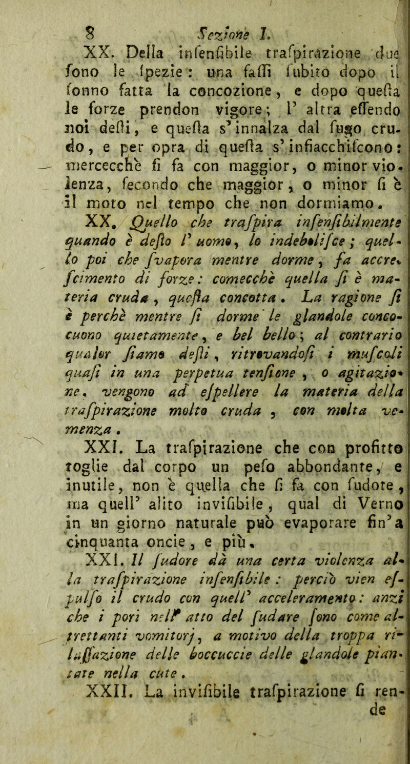 XX. Della infenfibiie trafpirazlone cjuq fono le (pezie : una faffi fubiro dopo il fonno fatta la concozione, c dopo quella le forze prendon vigore; T altra effendo 2101 delìi, e quella s’innalza dal fugo cru- do, e per opra di quella sVinfiacchifcono : nierceccfiè fi fa con maggior, o minor vio. lenza, fecondo che maggior, o minor fi h 51 moto nel tempo che non dormiamo. XX. Qudlo che trafpira inferìfilxilmente ^unndo è dejlo uom^^ lo indebolifce ; quel* lo poi che /vapora mentre dorme ^ fa accre% /cimento di forze: comecché quella fi è ma* teria cruda , quefìa concotta . La ragione fi i perchè mentre fi dorme ' le glandolo conco* cuono quietamente ^ e bel bello \ al contrario quahr fiamo dejìi ^ ritrevandofi i mu/coli quafi in una perpetua tenfiùne , . o agìtazio^ ne ^ vengono ad ejpellere la materia della tra/pirazione molto cruda , con molta ve* menza, XXI. La trafpirazione che con profitto toglie dal corpo un pefo abbondante, e inutile, non è qiiella che fi fa con fudote , ma queir alito invifibiie , qual di Verno in un giorno naturale può evaporare fin’a cinquanta onde, e più, XXL II /udore dà una certa violenza aL la tra/pirazione in/enfibile : perciò vien ef* pul/o il crudo con quelP acceleramento: anzi che i pori nd!^ atto del fudare fono come al* trottanti vomitarj ^ a motivo della troppa laffazione delle éoccuccie delle glandolo pianai tate nella cute ^ XXII. La invifibiie trafpirazione fi ren- de