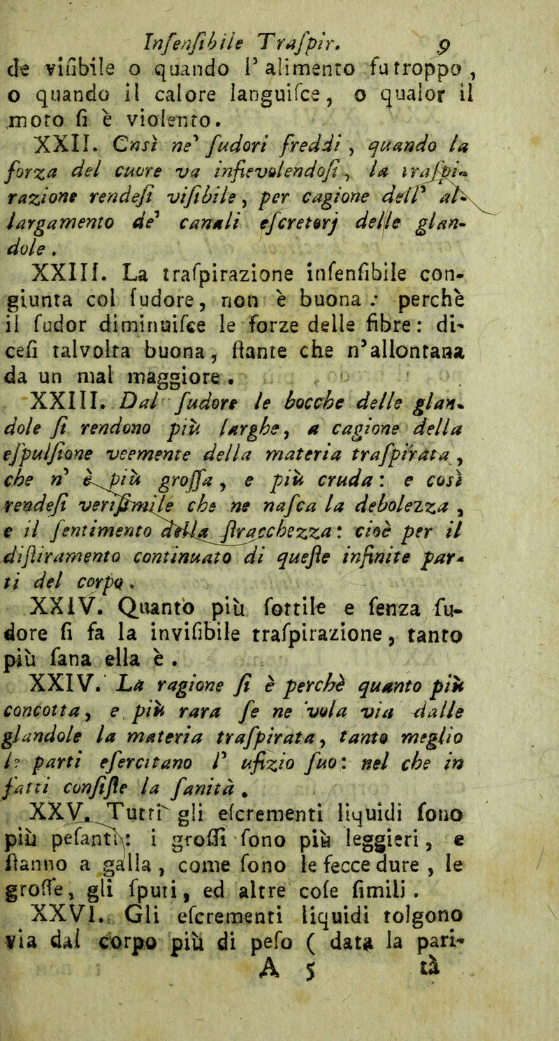 Infenfihilt Trafp ir* p de viabile o quando l’alimento fu troppo, o quando il calore languifce, o qualor il moro fi è violento. XXII. Crjsì ne' [udori freddi ^ quando la forza del cuore va infxevdendofi y la irajff* razione rendejì viftbile ^ per cagione ddt^ ah\ larga memo de^ canali efcretorj del\U ginn- dote, XXIII. La trafpirazione Infenfibile con- giunta col (udore, non è buona; perchè il fudor diminuifce le forze delle fibre: di' cefi talvolta buona, fiante che n’allonraaa da un mal maggiore • Dal [udore le bocche delle glan* doli fi rendono più larghe^ a cagione della efpulfione veemente della materia trafpiràta^^ che n graffa^ e più cruda: e così rendefi venfimije che ne nafca la debolezza , e il fentimentoaHi^ [rochezza : cioè per il dìjìiramento continuato di quejìe infinite par* ti del corpo. XXiV. Quanto plìi fottile e fenza fu- dore fi fa la invifibile trafpirazlone, tanto più fana ella è . XXIV. La ragione fi è perchè quanto più concotta^ e più rara fe ne ‘vola via rialle glandole la materia trafpirata ^ tanto meglio i? parti efercitano l' ufizio fuo; nel che in fatti confijìe la fanità , XXy. TutrLgli eferementi liquidi fono più pefantb^: i grofli fono più leggieri, c fianno a galla , come fono le fecce dure, le grolfe, gli fputi, ed altre co(e fimili . XXVI.-, Gli eferementi liquidi tolgono via dal corpo più di pefo ( data la pari^ A S