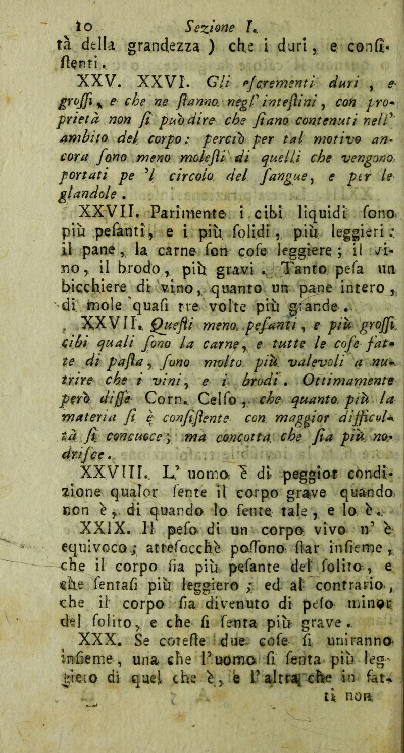 lo Sezione tà della grandezza ) che i duri, e confi- fioriti. XXV. XXVI. Gli- pfcredenti duri , \ ^ flnnno, negP imejìini ^ con prò* f rietà non fi puodirc che fi ano contenuti nell''' ambito del corpo: perciò per tal motivo an- cora fono meno molejìi di quelli che vengono, portati pe V circolo del fangue^ e p^r le- glandole , XXVII. Pariniente i cibi liquidi fono^ più pefantl, e i piu folidi più leggieri.* il pane, la. carne fon cofe leggiere; il no, il brodopiù gravi .. Tanro pefa un bicchiere di vino,, quanto un pane intero ' di mole'quafi tre volte più ^ande>. . XXVII,. Quefìi meno, pefanti ^ e piu graffi. Cibi quali fono la Carne y, e tutte le cofe fai* te di pafìa y fono molto piu. valevoli a nu^. trite che i viniy e i brodi\ Ottimamente però diffe Corn., Celfo che quanto, pih la materia fi e confifìente con maggior difficoU tà y? concuQce'y ma concotta, che fi a piu no^ drifce. XXVIII,. L’ noma ? di peggloT condi- zione qualor fante il corpo grave quando, con e y. di quando Io fenre tale , e lo i.. XXIX. Il pefo di un corpo vivo iV è equivoco; attefocchè pofTono fiar infieme che il corpo fia più pefante del foHro , e ^h.e fentafi più leggiero ; ed al contrario , che il corpo fia divenuto di pelo minQr del folito,. e che fi fenra più grave. XXX. Se corefle - due cofe fi uniranno* infieme, una che Puomo fi fenta più leg- |ieio di quel che \y b Paltraq che in fau ti non