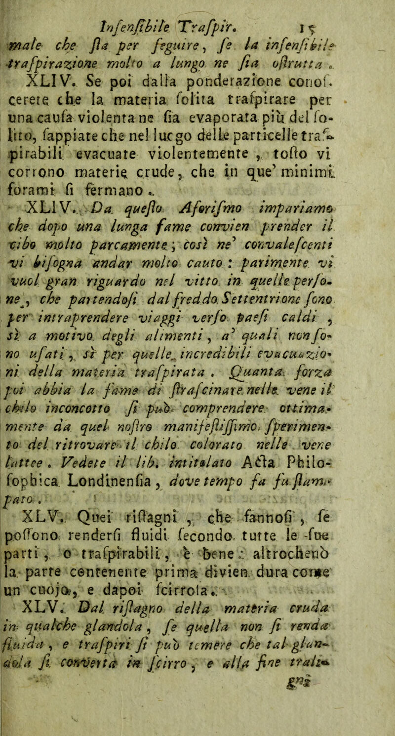 Infenjibite Trafpir^ i ^ male che Jla per feguire ^ fe la in fenjibih 4rafpirazlone molto a lungo ne fta ofìrurta . XLIV. Se poi dalla ponderazione conof* cerere che la materia folita trafpirare per una caufa violenta ne fia evaporata piu del fo- liro. Tappiate che ne! lucgo delle partkelle tra pirabili evacuate violentemente , toflo vi corrono materie crude,, che. in q^ue’minimi forami fi fermano.. XLIV. i^uejlo Afmfmo impariamo che dopo una lunga fame convien prender il cibo m.olto parcamente, così ne^ convale[centi vi bijogna andar molto cauto : parimente vi vuol gran riguardo nel vitto in quelle perfo» ne^y che pauendoji dal fr ed doS et teatri onc fono per intraprendere viaggi verfo paefi caldi , sì: a motivo, degli alimenti ^ quali nonfo* no ufati y sì per quelle^incredibilt evecuazio* ni della materia trafpirata . Quanta: forza poi abbia la fame di JWafcinaxe nelle vene il chilo inconcotto Ji puh comprendere, ottima» mrnte da quel nojìro manijejìijfimo; fperimen» to del ritrovare'il chilo colorato nelle vene lattee . Vedete il Uh, intitolato A<i:la Philo- fophica Londlnenfia , dove tempo fa fu fami- pam, XLV. Quei rifiagni , che fannofi-, pofTono. renderfi fluidi fecondo, tutte le -Tue parti, 0 trafpirabili, € bene;, altrochenò la parte centenente prima divieta dura corne un cuojo^, e dàpol fcirrola., , XLV. Dal rijìagno della materia cruda in qualche glandola, fe quella non fi renda fluida^ e trafpiri Jt può temere che tal gl an^ dola fi cm'Vertà in feirro , e alla traiti gni