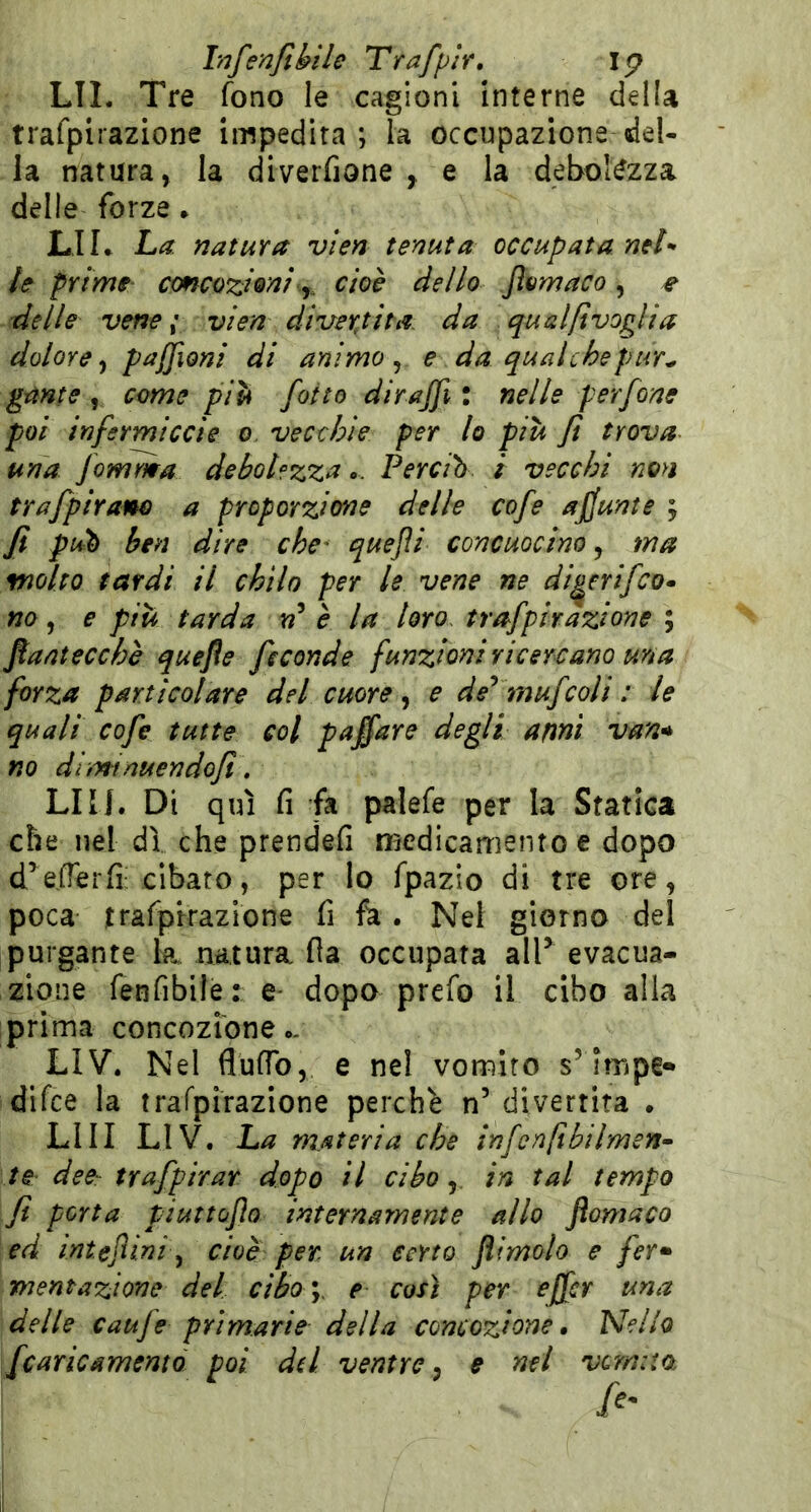 LIL Tre fono le cagioni interne della trafpirazione impedirà; la occupazione del- la natura, la diverfione , e la debolezza delle forze * LIL La natura vien tenuta occupata nel- le prime' concozieaì j^ cioè dello Jlomaco, # delle vene; vien divertita, da qualftvoglia dolore y pajjioni di animo ^ e da qual che pur^ gante , come più folto di raffi : nelle perfone poi infermiccie o vecchie per lo più fi trova una fomma debol?zza.. Percih i vecchi non trafpiram a proporzione delle cofe afjunte ; fi pub ben dire che' quejìi concuocino, ma molto tardi il chilo per le vene ne di^erifeo^ no, e più tarda è la loro, trafpirazione ; ftantecchè quefle feconde funzioni ricercano una forza particolare del cuore ^ e de^ mufcoli : le quali cofe tutte col paffare degli ami van^ no diminuendofi, LIU. Di qui fi fa palefe per la Statica che nel dì che prendefi medicamento e dopo d^efTerfi; cibato, per lo fpazio di tre ore, poca trafpirazione fi fa. Nel giorno del purgante k natura fla occupata alP evacua- zione fenfibile: e- dopo prefo il cibo alla prima concozibne*, LIV. Nel fluflb, e nel vomito s’impe* difee la trafpirazione perchè n’divertita . LUI LIV. La materia che infcnfibilmen- te dee-: trafpirar dopo il ciboin tal tempo fi porta piuttùjìo internamente allo ftomaco ed inteJUni ^ cioè per, un certo Jìimolo e fer» mentazione del cibo y e così per effer una delle caufe primarie della concezione. Nello fcaricamento poi dd ventre^ e nel vQm:ia