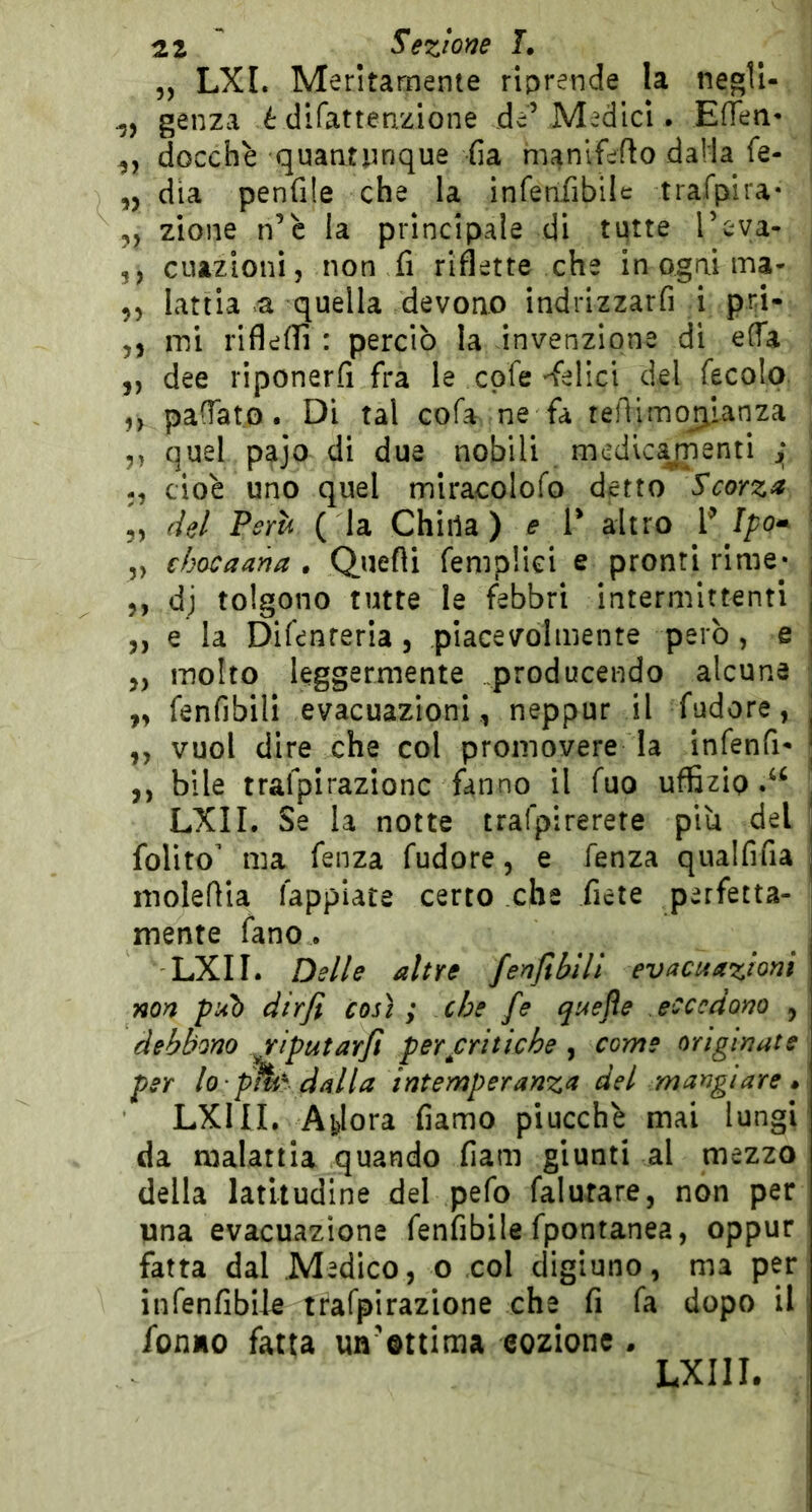 5, LXI. Meritamente riprende la negU- genza é difattenzione deVMedlcl. EfTeti- docchè quantunque fia manlfeflo dalla fe- ,, dia penfile che la infenfibilc trafpira* „ zione n’c la principale di tutte l’eya- 5, cuazionij non fi riflette che in ogni ma- ,, lattia a quella devono indrizzarfi i pri- 5, mi rifleflì : perciò la invenzione di efla ,, dee riponerfi fra le cpfe-felici del fecolo ,, paCTato. Di tal cofa ne fa rejTimoj^ianza ,, quel pajo di due nobili medlcynenti ^ -, cioè uno quel miracolofo detto Scorza 5, del Perii ( la Chiila ) e T altro P 5, ehocaana • Quefli fempHci e pronti rime» ,, dj tolgono tutte le febbri intermittenti ,, e la Difenreria , piacevolmente però, e ,, molto leggermente .producendo alcune ,, fenfibili evacuazioni , neppur il fudore, ,, vuol dire che col promovere la infenfi- ,, bile trafpirazionc fanno il fuo uffizio LXII. Se la notte trafpirerete piu del folito' ma fenza fudore, e fenza qualfifia moleflia fappiace certo che fiete perfetta- mente fano. LXII. Delle altre fenfìbill evacuazioni non pub dirfi così; che fe quejìe eccedono , debbono riputarjì per critiche ^ come originate per lo - p%^ dalla intemperanza del mangiare • LXIII. Ajjlora damo piucchè mai lungi da malattia quando fiam giunti al mezzo della latitudine del pefo (aiutare, non per una evacuazione fenfibile fpontanea, oppur fatta dal Medico, o col digiuno, ma per infenfiblle trafpirazione che fi fa dopo il fonMO fatta un'ottima eozione . LXIII.
