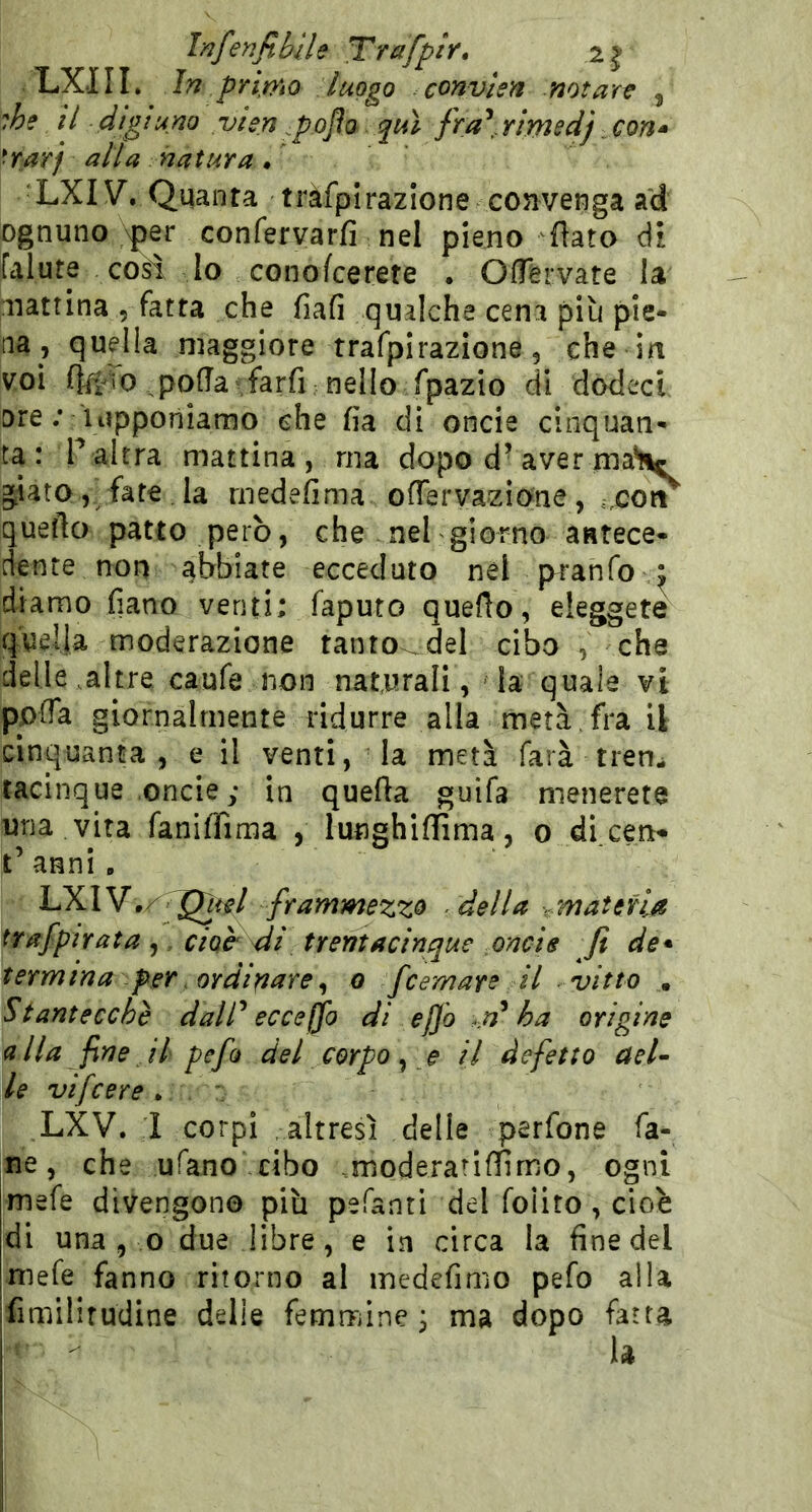 Infenfibile Trafpir, LXIII. in primo luogo convlen notare , ihe il digiuno vien ^p.ojìa qui fra^.rimedj con^ *rarj alla natura / LXIV. Quanta tràfplrazlone convenga ad ognuno >per confervarfi nel pieno fiato di falute cosi lo conofcerete . Oflèrvate la mattina 5 fatta che fiafi qualche cena più pie- na , quella maggiore trafpirazione, che in voi polla farfi nello fpazio di dodeci ore ; iiipponiamo che fia di oncia cinquan- ta: P altra mattina , ma dopo d’aver xnaHc giato, fate la rnedefima ofTervazione, ..con quefto patto però, che nel giorno antece- dente non abbiate ecceduto nel pranfo diamo fiano venti; faputo quello, eleggete quella moderazione tanto.del cibo , che delle .altre caufe non naturali, - la quale vi pplTa giornalmente ridurre alla metà, fra il cinquanta, e il venti, la metà farà tren- tacinque .oncie; in quella guifa menerete una vita fanifiima , lunghiinma, o di.ceri- t’ anni. LXIV,/ frammezzo della ,.matena trafpirata ,, ctoc dì trentacinque oncie fi de* termina per . ordinare^ o fcemarc il vitto , Stantecchè dalT ecceffo di e fio .n^ ha origine alla fine il pefo del corpo ^ e il defetto aeU \le vifcere . ,LXV. I corpi -altresì delle perfone fa- né, che ufano cibo moderarillimo, ogni mefe divengono più pefanti del foiito, cioè Idi una , o due libre, e in circa la fine del [mefe fanno ritorno al medefimo pefo alla ifimilifudine delle femmine j ma dopo fatta