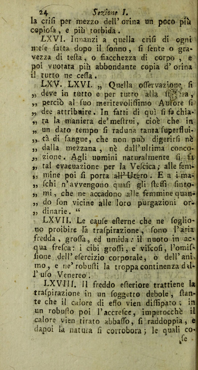 la crifi per mezzo deir orina un poeo più copiofa , e più torbida • LXVI. innanzi a quella crifi di ogni nie(e fatta dopo il Tonno, fi Tenta o gra* vezza di teda, o fiacchezza di corpo , e poi vuotata più abbondante copia d’ orina il rutto ne cefia. LXV. LXVI. „ Quella ofTervazlone^ fi „ deve in tutto e per turro alla , ,, perciò al Tuo meritevolifilmo Aumre fi dee attribuire. In fatti di qui fi fa chia- ra la maniera de’mefirui, cioè che in „ un dato tempo fi raduna tanrafuperflui- tàdi fangue, che non può digerirfi nè ,, dalla mezzana 5 nè dall’ultima conco* zione. Agli uomini naturalmente fi. fa ,, tal evacuazione per la V^ica; alle fem- mine poi fi porta aHHic|ro . E a -nna- i 5, Tchi n’avvengono quafi ^1 fteffi fintp- 5, mi, che ne accadono alle femmine quati- „ do fon vicine alle loro purgazioni or- ,, dinarie, “ LXVn. Le eapTe efierne che ne Toglio** no proibire là traTpirazione, Tono l’aria fredda, groffa, ed umida; il nuoto in ac- qua freTca: i cibi groflì, e vifcofi, l’omif* fione dell’eTercizio corporale, o dell’anL mo, e rie’robufli la troppa continenza dal- J’ uTo Venereo . LXVIIf. 11 freddo efteriore trattiene la trafpirazione ih un Toggetto debole , fian- te che il calore di effo vien difliparo ; in un robufto poi l’accrefcc, imperocché il calore vien tirato abbaflb, fi raddoppia, e dapoi la naiiua fi corrobora; le quali co-