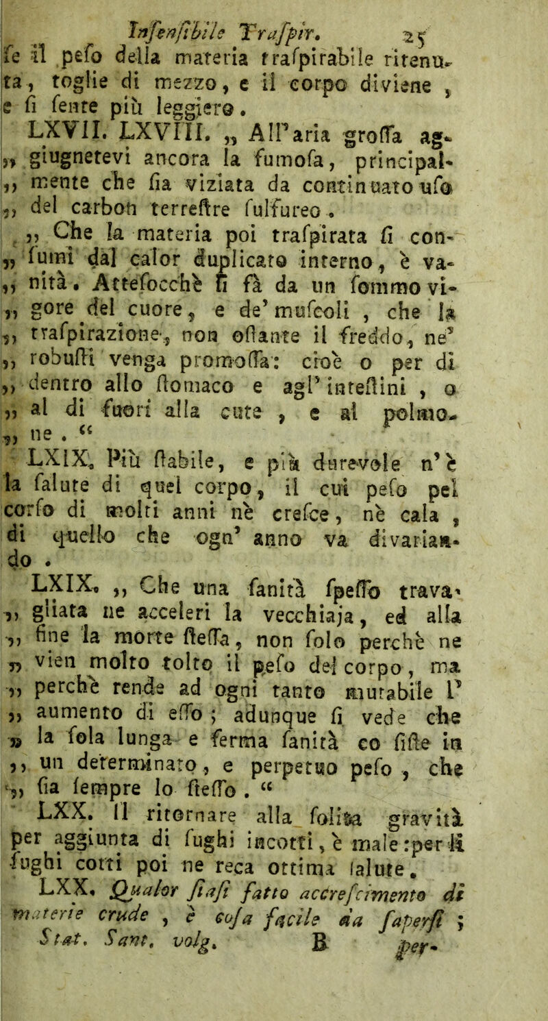 ìnfmfthiìe Trafpir. Ìq il pefo della materia frafpirablle ritenu- ta, toglie di mezzo, c il corpo diviene , e fi fente più leggiero. LXVII, LXVIIL „ AlParia groffa ag*». » ancora la fumofa, principale ,, mente che fia viziata da continuato ufo 5, del carboti terrefire fulfureo . 5, Che la materia poi trafpirata fi con- fumi dal calor duplicato interno, è va- nità • Attefocch^ fi fà da un fbmmo vi- gore del cuore, e de’mufeoli , che la trafpirazione, non oflante il freddo, né’ robufii venga promofla: cioè o per di dentro allo fiomaco e aglMnteftini , o al di fuori alla cute , e al polmo- ne . LXIX^ Piu fiabile, e più durevole n’è la falute di quel corpo, il cui pefo pel corfo di moiri anni nè crefce, nè cala , di quelk) che ogn’ anno va divariaiit- do . LXIX, ,, Che una fanità fpefTo trava^ ,, gUata ne acceleri la vecchiaia, ed alla fine la morte ftefTa, non folo perchè ne 5, vien molto tolto il pefo de! corpo , ma „ perche rende ad ogni tanto murabile V ,, aumento di efFo ; adunque fi. vede che jj la fola lunga e ferma fanità co fifle iti ,, un derernrinaro, e perpetuo pefo , che fia fempre lo fteffo . “ LXX, Il ritornare alla folitia gravità per aggiunta di fughi incotti, è male rper li fughi corti poi ne reca ottima lalute. LXX« Qualor fiajì fatto acùrefcimento di materie crude , è coja facile da faperfl ;