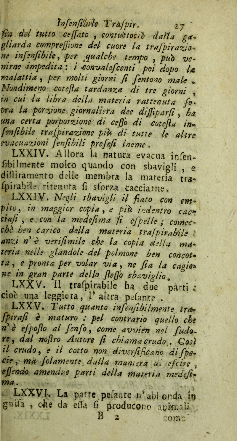 fra dd tutto ceffata , cortttittocil dalla g^- gliarda cempreffwne dd cuore la trafpiraztO'^ ne infenfibile, per ^qualche tempo , può ve- nirne impedita : i -convalefcenti poi dopo la malattia, per molti giorni fi fentom male , Nondimeno -cotejìa tardanza di tre giorni , in cui la libra della materia rattenuta fio- tra la porzione giornaliera dee diffiparft , ha una certa porporzione di ceffo di ctotefia inm fmfibiie trafipirazione piìi di tutte le altre evacuazioni fienfibili prefiefi Ineme. LXXIV. Allora la natura evacua infen- fibilmente molto quan-do con sbavigli , e difliramento delle membra la mareria tra* fpirabi'li ritenura fi sforza cacciarne. LXXIV’. Nefii sbavigli il fiato con em- fho, in maggior copia, e piti indentro cac* elafi , f con da medefitma fi ej'pelle ; comec- ché ben carico della materia trafpirabile : anzi «’ è veri filmile che la copia della ma- teria nelle glandole del polmone ben concet- ta, e pronta per volar via, ne fi a la cagia* ne in gran parte dello Jìeffo sbaviglio, _ LXXV. Il trafpirabile ha due pàrti .* cioè una leggiera, T altra pefante . LXXV. Tutto quanto tnfienfibilmente IrOf fipjrafi è maturo : pel contrario quello chi n'è efipojìo al fienfio, come avvién nel fuda. re, dal nofìro Autore fi chi ama crudo fi Gasi il crudo, e il cotto non diverfificano difipe- cie, ma fidamente dalla maniera d- eficire- effendo amendue parti della materia medtfit- ma. LXXVL La parte pefaiìte n‘abi, onda ttj g«Ua , eie da effa fi |Sroducono acwxiaU B 2 COffi::’