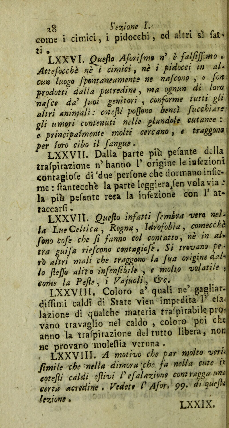 coni£ i citmci j i pidocchi $ ed altri sì faC- u LXXVI. Quefte Afori/mo »’ è faljìjf.mo . Attefocchè nè i cimici, nè i fidocci in ah cm luogo fpontaneamente ne nafconp , » jon prodotti dalla putredine, ma ognun di loro mafce da'juoi genitori , conforme mu gli altri animati : cotejli poj]ono bensì fucchiare vii umori contenuti nelle glandolo cutanee : ; e principalmente molti cercano, e traggono^ per loro cibo il /angue. r . j ii ! LXXVII. Dalla parte piu pelante della , trafplrazione n’hanno 1’ origine le infezioni contagiofe di ‘due .perfone che dormano inlie- me : fìantecch^ la parte leggiera/en vola via la piìSi pefante reea la infezione con 1 at- LXXVII. Queflo infatti femhra ver» nel4 la Lue Celtica, Regna, Idrofobia, comecché^ fono cofe che fi fanno col contatto, ne in al-< tra guifa riefcono contagiofe . Si trovano pe rò altri mali che traggono la jua origine etah lo JìeJfo alito infenfibile , e molto volatile , come la Pejìe, l Vajuoli, ^ .. LXXVIII. Coloro a’quali ne gagliar- difTimi caldi di State Vien impedita l eia lazione di qualche materia trafpirabile prò-, vano travaglio nel caldo , coloro poi die, anno la trafpirazione del tutto libera, non me provano moleflia veruna . . LXXVIII. A motivo che par molto vert fimile che nella dimora \che fa nella cute n, eotejii caldi ejìivi l'efal azione contragga un A iserta acredine» Vcdft9 r /ifor» 99* dtquej^dì^ lezione. tyyiy, ;