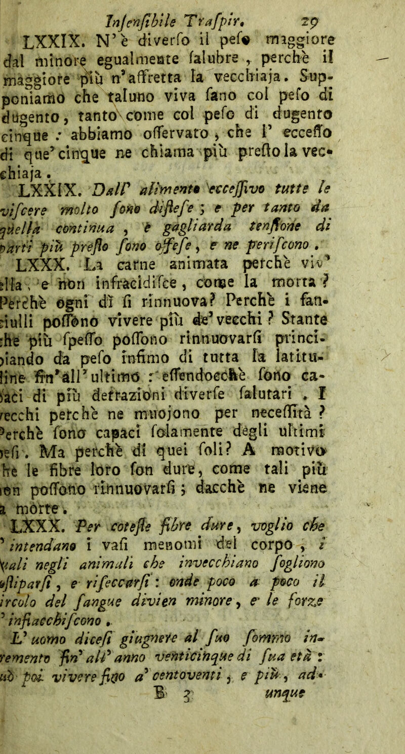 InjenJtbUe Trafpir, 2p> LXXIX. N’è diverfo il pef« mìggiore dal tìiìnore egualmeote falubre ^ perchè il maggiore n’affretta la vecchiaia. Sup- poniamo che taluno viva fano col pefo di dugento, tanto^conie col pefo di dugento cinque ; abbiamo offervato -, che l’ eccefTo di qae’ cin'jue ne chiama piìi predo la vec- chiaia . LXSilX. DslP alhrtent» '^ccfjjìvo tutte le vtfcere molto fono diflefe ; e per tanto da jàellk continua , t gagliarda tendone di omii pih prcflo fono o^èfe, e ne peri [cono . LXXX. La carne animata perché viv’ sita , e 'hbri infràéidiTce, conae la morta ? Pèrèhè Ogni dì fi rinnuova? Perchè i fen- riulli pofTènó vivere più de’vecchi ? Stante :he più fpefib poflbno rinnuovarfi princi- >iando da pefo infimo di tutta la ìatitu- line ffn’àir ultimo r eflendoeó&è fono ca- i'aci di più detrazioni diverfe falutari . I recchi petchè ne muoiono per neceflità ? ’erchè fono capaci folamente degli ultimi jefi . Ma perchè di quei foli? A motivo* he le fibre loro fon durè, come tali più lon pofforto rinnuovarfi j dacché ne viene ì mòtte . LXXX. Per trotefle fibre dure, voglio cioè ’ intendano Ì vafi menomi del corpo , i ^ali negli animali che invecchiano fogliano iflipatfì, e rifeccerfi : onde poco » poco il ircolo del fangue divien minore ., er le forze ’’infiaechifcono £’ uomo dicefì giugnere al fuo fommo in-r remento fid alPanno venticinque di fuaetàz uh poi vivere fitp d centoventi, e pdt , ad* B- g unque
