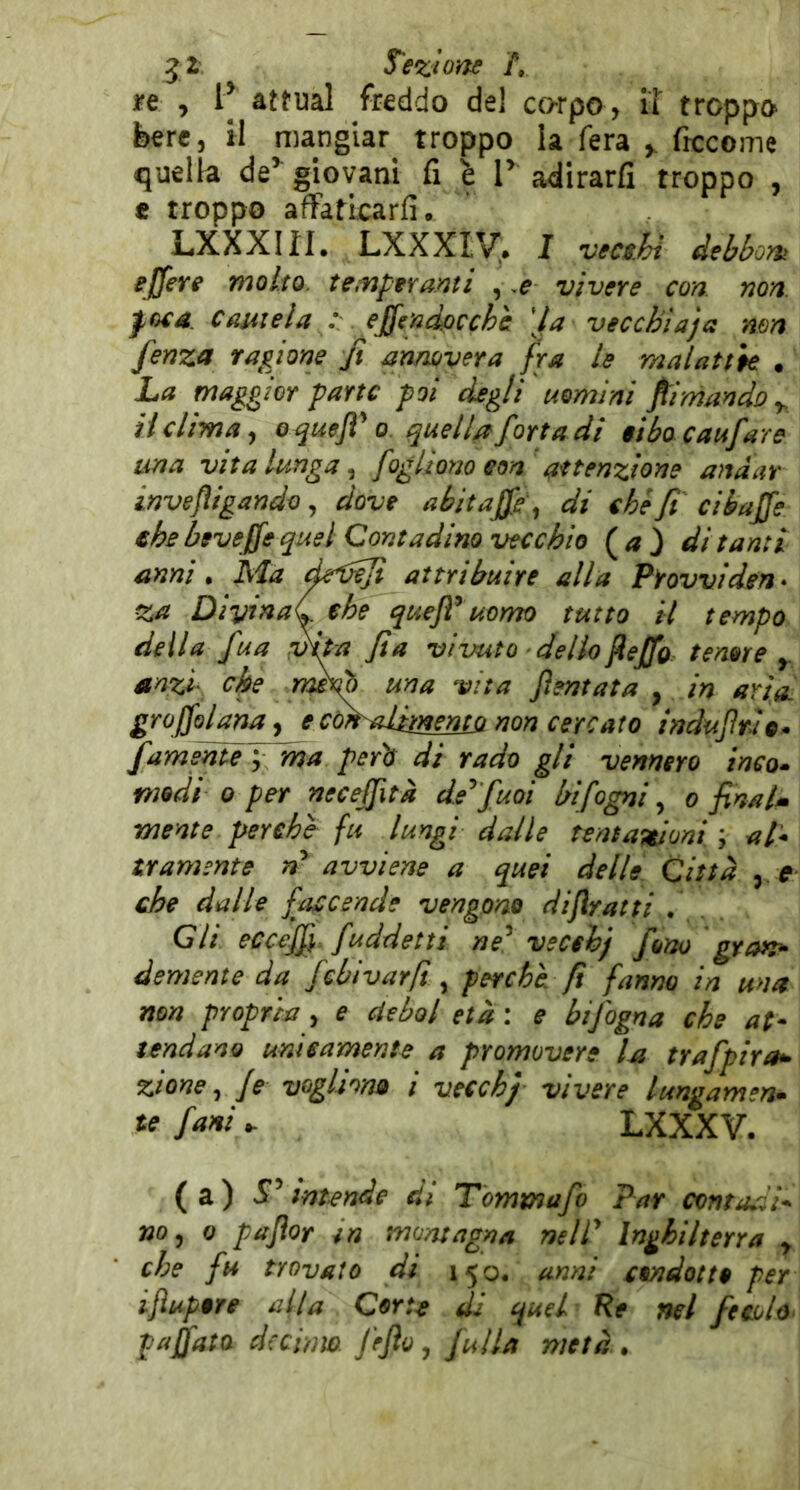 n , P attuai freddo del corpo, il troppo bere, il mangiar troppo la fera frccome quella de’ giovani fi è P adirarfi troppo , t troppo afFatlcarfi. LXXXIII. LXXXTV. I vec$.hì debbont ejfere molto, tempfra.yìti , vivere con. non. poca Cautela y effendpcchc \la vecchi a) a mn fenza ragione fi annovera fra le malattie . La maggior parte poi degli uomini filmando y, il clima ^ o^uefi 0. quella forta di $ibacaufare una vita lunga ^ [oglìoììo eoa attenzione andar invefìigando, dove abitafie\ di che fi ciéafie €hs beveffe quel Contadino vecchio (^a) di tanti anni • Ma d^fUefi attribuire alla Piovviden* za DiyinaC che queJT uomo tutto il tempo deila fua mta fi a vivuto dello ^ejfo tenore y. anzi che rmdò una vita fientata y in aria, groffolanay e còk-alimento non cercato induJIrUo. famentèj ma perii di rado gli vennero inco* medi 0 per necejfità de^ fuoi bifogni, o finalm mente perchè fu lungi dalle tentateioni ; al* tramente avviene a quei delle Città y. e che dalle faccende vengono dijìratti . Gli eccef^^ fuddetti ne^ vecchj fono gran^ demente da febivarft ^ perchè fi fanno in una non propria , e ciebol età : e bifogna che at- tendano unicamente a promovere la trafpira^ zioney Je vogliono i vecchj vivere lungamen* farti . LXXXV. ( a ) sf ’ intende di Tommafo Par cxmta.'ii* noy 0 paflor in montagna nelP Inghilterra y che fu trovato di 150. unni condotto per ijìupore alta Corte di quel Re nel fechU pafiata decimo, fifto, fulla metà.