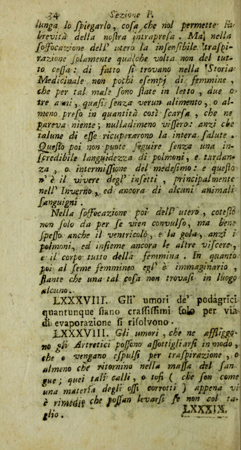 .^4 Spezio'ie r, lunga lo [^legarlo, cofa^ che noi ptrmette' Pa( brevità della noflra jntraprefa • Ma\ nella fojfocazlom delP lUertk la infenJtbUe. \traf^i^ Yjtzionc Jpiamente quàkhe volta non del tuU to cepa : di fatto fi trovano nella ^Storia' Medicinale non pochi efempj di femmine , che per tal male fono fiate in letto , due o> tjre ami,. quafi: fenza ver un alimento ^ o al* meno. prefo in quantità così fcarfét , che ne p.areva niente \ nulladimeno isifiero: anzi eie talune di effe ricuperarono la intera, falute • Quefi'o poi non puotc feguire fenza una in* ffredibile languidezza di polmoni, e tardan* za j o< intermi filone del medefimo ; e quefio rP è il vivere degf infetti , frincipalmente neir Inverno y. ed: ancora di alcuni animali fanguigm . Nella foffocazione poi delP utcrò , cotejìè non falò da per fe vren convulfo ^ ma bene fpefio anche il ventricolo y e la gola-y anzi i polmoni^ ed infieme ancora le altre vifeere^j e il corpo tutto della femmina. In quanto- poi- al feme femmineo egp è- immaginario , fiante che una tal cofia non trovafi in luogo alcuno.- LXXXVnr. Gir umori de’ podàgrici quantunque fiano cralTifTimi (oW per vii- di evaporazione fi rifolvono • X-XXXVIII. Gli umori y che nc affliggo- no gii Artritici pojfcno afiotrigliarfi in modo ^ thè • vengano cfpulfi per traffirazjone y o almeno che ritominQ nella mafia del fan 9ue ; quei tali calli, o tofi ( che fon come un J materia degli ofii corrotti ) appena vi ilio. '