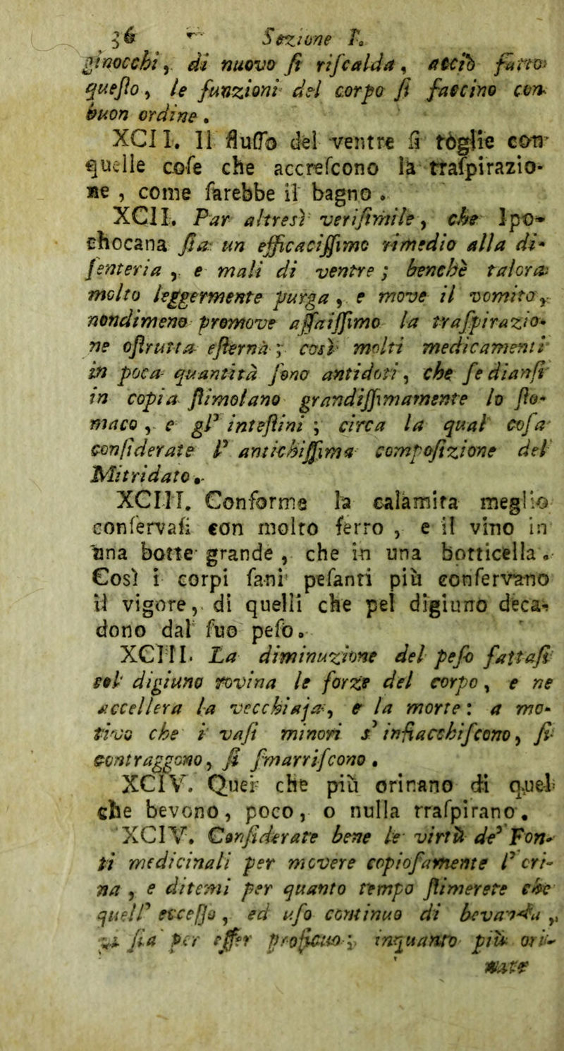 Scxime L ^tmcchi y di nuovo fi rifcalda ^ aoci'h fam> ^Kejlo y le funzioni del corpo fi faecino cvn^ buon ordine • XCII. 11 fluGb d«l ventre fi tòglie cM' quelle cofe che accrefeono la trafpirazio- »e , come farebbe il bagno • XCII. Par altresì verIfimile ^ che Ipo* chocana fia' un efficacifiimo rimedio alla di* femeria y e mali di ventre; benché talGua molto leggermente purga ^ e move il vomito y nondimeno premove affaiffimo la trafpirazio* ne ojìrurta^ eflernà ; così' molti medicamenti in poca- quantità fono antidoti ^ che fe dianfi in copia /limolano grandijfmamente lo Jìo* maco y e gP intefìini \ circa la qual cofa cenfìderaie P amichiffima compefizione del Mi tri dato xeni. Conforme la calamita meglio Gonfervafi con molto fen*o , e il vino in *nna botte grande , che in una botticella. Così i corpi fani' pefanti più conferv^no U vigore, di quelli che pel digiuno deca«? dono dal fuo pefò. xeni. La diminuzione del pefo fattafi eoi digiuno fovina le forze del corpo, e ne eccellerà la vecchlaja<^ c la morte : a mo- tivo che i va fi minori in-fi a echifcono y fi' contraggono y fi fmarrifeono , XCIV. Quei che più orinano di q.uel che bevono, poco, o nulla rrafplrano. XCIV. Confidar are bene le viriti de^ Pon- ti medicinali per movere copiofamente P cri- na y e ditemi per quanto tempo flimerete che quelP eccedo, ed ufo continuo di bevanda ,, fia per rjfer profano y inquanto piti ori^ mtr