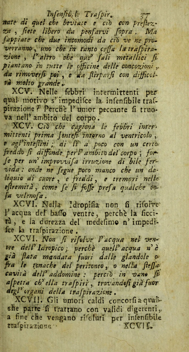 Tnfenfi^i^k Trafptr^. fappiate che due incomodi da do ve ne prò» verranno ^ uno che in tanto ceffa Utrafpzta^ ^ione , r altro che iqùd* fati metallici ft piantano in tutte l^ fjficine delle concezioni ^ da rimoverfi poi ^ e 'da jìirparji con diffied- pi molto p'artde*. XCV, Nelle febbri inrermittenti per q\)al motiva s’ ^mpedifee la-infenfibile traf- pirazicme f PercHè P umor peccante fi truo- va nefP ambito del corpo. XCV*. Qiq che fagiana le fehhri inter- mittenti prima JenteJi^ intorno al ventricolo , P agrtnteJfÌTii ; di IT a poco con un certo^ freddo fi diffonde per l^ ambìto del'corpo \ fon*- fe per un^ improvvìfa irruzione di bile fet-^ Vida : onde ne fegue poco manco che im de^’ liquio dì cuore , e freddi, e tremori nelle efremttà y come fe fi fhjfe prefa qualche fa vetenofa. ^ XCVI. Nella Idtopifia non fi rlfolw P acqua def baffo ventre, perchè la ficcl- tà, e la durezza del medefimo n’ irupedi- fee la trafpirazione . XCVI. f^on fi rifdve' Pdequa nel 'ùen--' tre delIdropico ; perchè quell^ acqua rd è già fata mandata fuori dalle glandole fra le tonache del peritoneo y o nella cavità deir ad domine : perciò in vane Jp afpetta ch^ ella t'rafpiri trsvando/i già fuor organi della ipafpirazione . XCVII. Gli umori caldi concordaquaìU che parte fi trattano con validi digerenti,^ a fine dìe vengano rif'oluti’ per infenfibik trafpLrazionp^- XCVI 5.