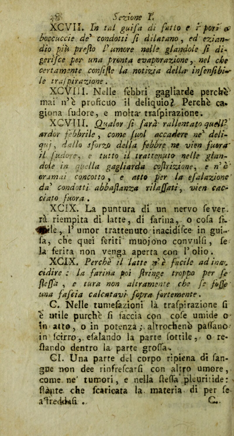 -^'1? Sigiane 1\ XCVII. In tal guifa di fatto e r por» boccuccie de* condotti Ji dilatano, ed ezian-- dìo piti preflo tumore nelle gla}jdole fi di* gerifce per^ una pronta evaporazione ^ nel che certamente confifie la notizia delLr infenfibi^ le trufpirazione, XCViil. Nelle febbri gagliarde perche' mai' n’è proficuo il deliquioi. Perchè ca* giona fudore, e molta'mfpirazìonc. XCVIII. QuaUr fi farà rallentato qu^P ardor febbrile, come jml accadere ne*' deli^ qui ^ dallo sforzo della febbre tie vien fuor a' il judore^ e tutto il trattenuto nelle glan* doie in quella g^agliarda cojìrizione^ e n*è‘ oramai concotto y e atto per la efalazione' da* condotti- abbaflanza rilajfatiy vien cac^ ciato fuor a » XCIX. La puntura di un nervo fé ver- rà riempita di latte, di farina, o cofa Hl^fle, P umor trattenutx) inaddirce in gui-- fa, che quei feriti muoiono convulfi, fe la ferita non venga aperta con l* olio. XCIX, Perchè il latte .t è facile ad ina^^ cidire : la farina poi ftringe troppo per fe fìelfa , £ tura non altramente che fe una fafeia calcatavi /opra fortemente. G, Nelle tumefazioni là trafpirazione fi è utile purché fi faccia cpn cofe umide o- in atto, o in potenzaaltrocheno pafTano in fetrroefalando la parte fottile,- o re- flando dentro la parte groffa- CI. Una parte del corpo ripiena di fan- gce T>on dee rinfrefearfi con altro umore, come, ne’ tumori, e nella flena'.pleuritide: fià^ite che fearicata la materia di per fe- aìre<idiifi G*.