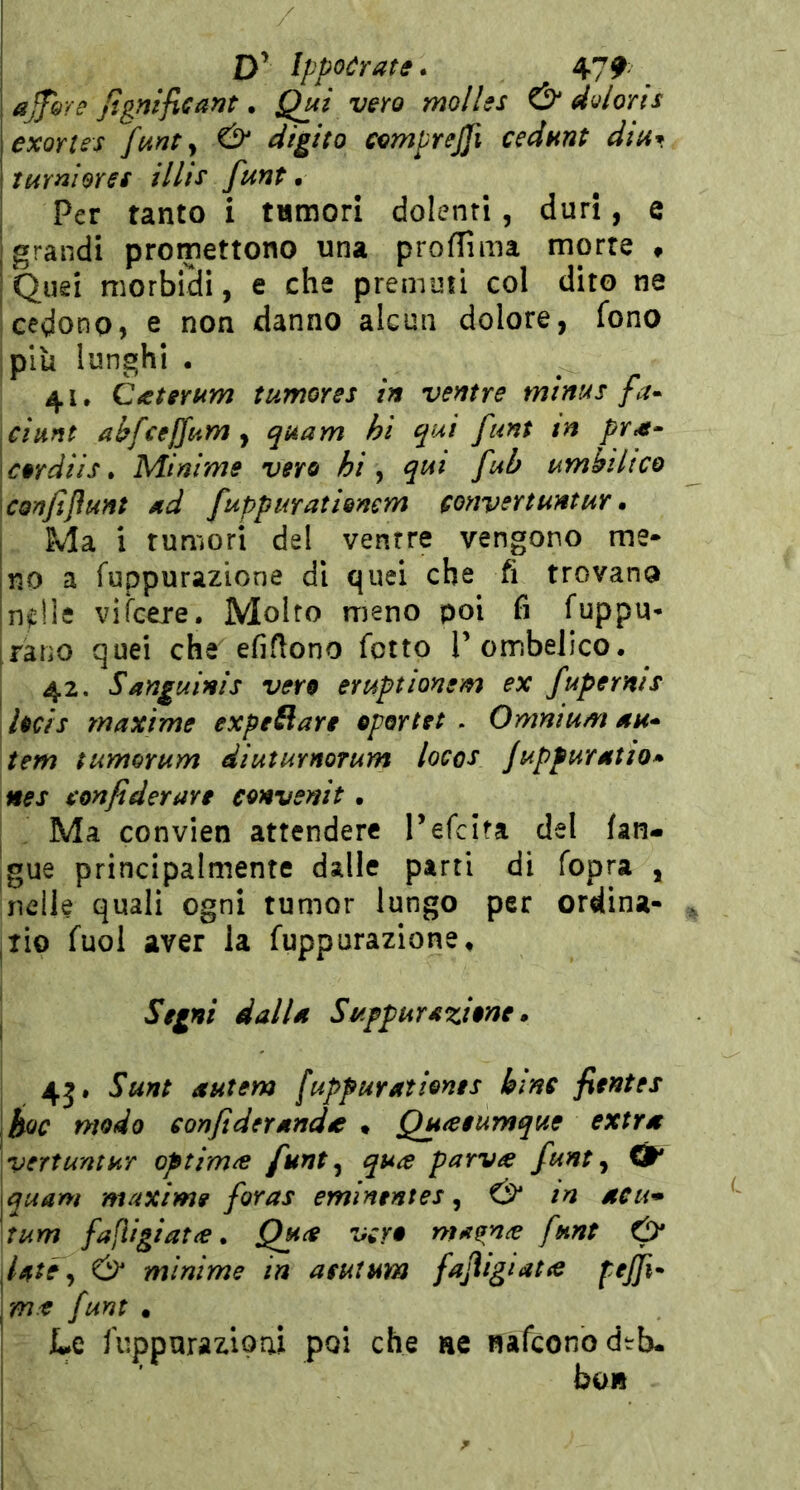 D’ Ippoórate. 47^; ajfhYe Jignificant • Qui vero molles ^ doloris exorlss funty & digito cemprejjì cedunt dia* I turni or et Ulte funt • Per tanto i tumori dolenti, duri, e grandi promettono una proflima morte « Quei morbidi, e che premuti col dito ne cedono, e non danno alcun dolore, fono ,più lunghi . 41. Caterum tumores in ventre minus fa» piunt abfcejjum y quam hi qui funt in pYM» f ordiis. Mìnime vero hi y qui fuh umhiltco confijiunt ad fuppurationem convertuntur. Ma i rumori del ventre vengono me- no a fuppurazione di quei che fi trovano n^lie vigere. Molto meno poi fi fuppu* ratìO quei che efiftono fotte T ombelico, 42. Sanguinis vero eruptionem ex fuperms j hcis maxime expeRare oportet . Omnium au» tem tumorum diuturnorum locos Juppuratio^ nes tenfiderare convenir . I Ma convien attendere Tefclta del {an- gue principalmente dalle parti di fopra , nelle quali ogni rumor lungo per ordina- ,TÌo fuol aver la fuppurazione^ I Segni dalla Sr/ifpur azione » 4j. Sunt autem [uppuratients bine fientes hoc modo eonfiderandéc * Quaeumque extra vertuntur optim^e funt y qua parva funt y Ót* \quam maxime foras emlnentes y & m aeu* aum fafligiata. Qua vero ma^na funt 0* ^Utéy Ó* minime in aeutum fafligiata pejfi» pm-e funt • Le fuppurazloai poi che ae nafconodtb- I ’ bo»