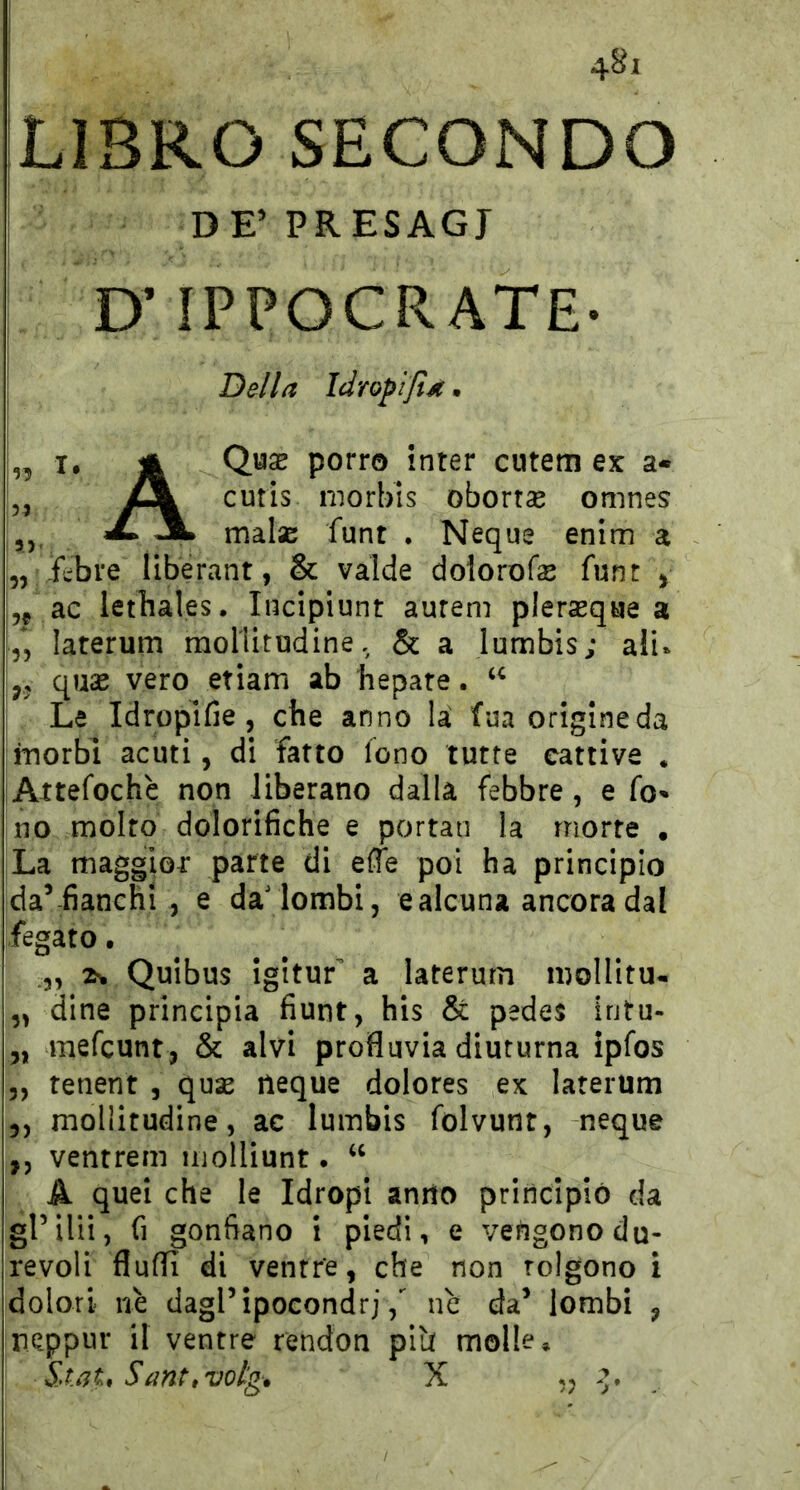 : 4^1 ^LIBRO SECONDO DE’ PRESAGI D’IPPOCRATE- Della Idropiftd • ” X* jà porro inter cutem ex a- iJL cutis morbis obortse omnes X jL maisc funt . Ncque enim a „ fcbre liberant, & valde dolorofe funt > 55 ac lethales. Incipiunt aurem plersqae a 55 laterum moHitodine. & a lumbis; alu ,5 quae vero etiam ab bepare. Le Idropifie 5 ctie anno la fua origine da inorbi acuti, di fatto fono tutte cattive . Attefochè non liberano dalla febbre, e fo- no molto dolorifiche e portan la morte , La maggior parte di effe poi ha principio da’-fianchi 5 e da'lombi, e alcuna ancora dal fegato. Quibus igitur a laterum mollitu- „ dine principia fiunt, his & pedes intu- „ mefcunt, & alvi profluvia diuturna ipfos 5, tenent , quse neque dolores ex laterum ,, mollitudine, ac lumbis folvunr, neque ,5 ventrem iiiolliunt. A quei che le Idropi anno principiò da grilli, fi gonfiano i piedi, e vengono du- revoli fluffi di ventre, che non tolgono i dolori nè dagl’ipocondrinè da’ lombi , neppur il ventre rendon plb molle, Sa.gU Santi votg. X